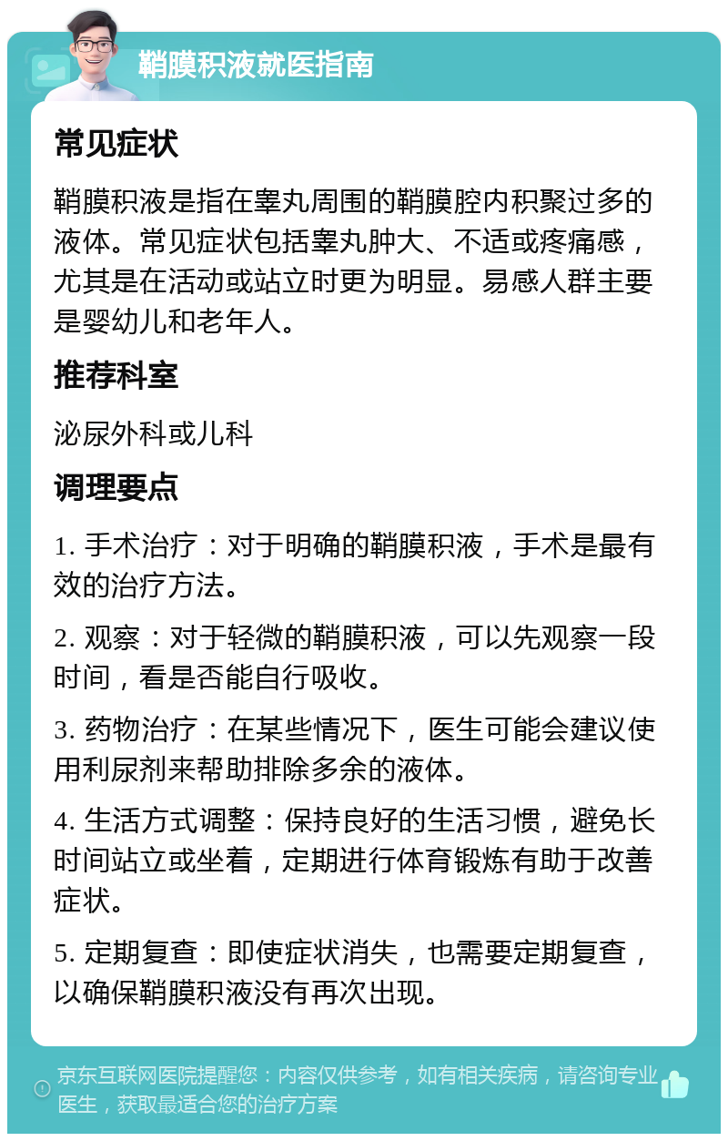 鞘膜积液就医指南 常见症状 鞘膜积液是指在睾丸周围的鞘膜腔内积聚过多的液体。常见症状包括睾丸肿大、不适或疼痛感，尤其是在活动或站立时更为明显。易感人群主要是婴幼儿和老年人。 推荐科室 泌尿外科或儿科 调理要点 1. 手术治疗：对于明确的鞘膜积液，手术是最有效的治疗方法。 2. 观察：对于轻微的鞘膜积液，可以先观察一段时间，看是否能自行吸收。 3. 药物治疗：在某些情况下，医生可能会建议使用利尿剂来帮助排除多余的液体。 4. 生活方式调整：保持良好的生活习惯，避免长时间站立或坐着，定期进行体育锻炼有助于改善症状。 5. 定期复查：即使症状消失，也需要定期复查，以确保鞘膜积液没有再次出现。