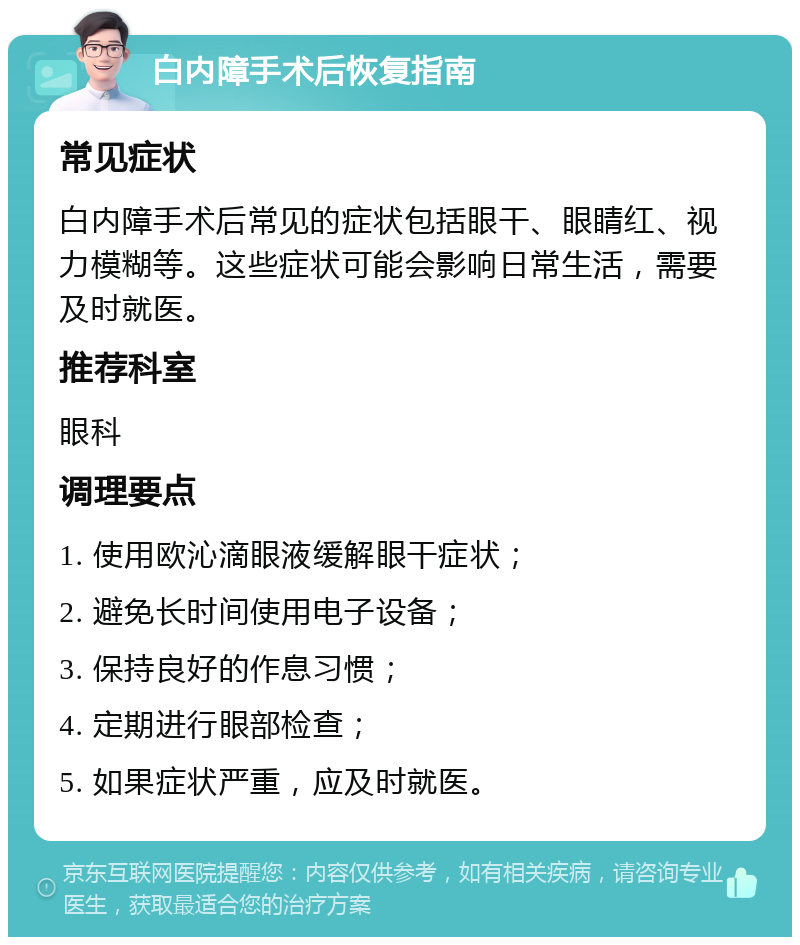 白内障手术后恢复指南 常见症状 白内障手术后常见的症状包括眼干、眼睛红、视力模糊等。这些症状可能会影响日常生活，需要及时就医。 推荐科室 眼科 调理要点 1. 使用欧沁滴眼液缓解眼干症状； 2. 避免长时间使用电子设备； 3. 保持良好的作息习惯； 4. 定期进行眼部检查； 5. 如果症状严重，应及时就医。