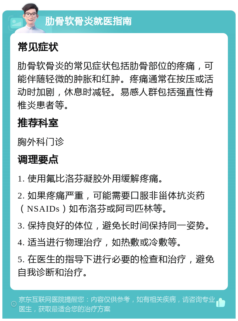 肋骨软骨炎就医指南 常见症状 肋骨软骨炎的常见症状包括肋骨部位的疼痛，可能伴随轻微的肿胀和红肿。疼痛通常在按压或活动时加剧，休息时减轻。易感人群包括强直性脊椎炎患者等。 推荐科室 胸外科门诊 调理要点 1. 使用氟比洛芬凝胶外用缓解疼痛。 2. 如果疼痛严重，可能需要口服非甾体抗炎药（NSAIDs）如布洛芬或阿司匹林等。 3. 保持良好的体位，避免长时间保持同一姿势。 4. 适当进行物理治疗，如热敷或冷敷等。 5. 在医生的指导下进行必要的检查和治疗，避免自我诊断和治疗。