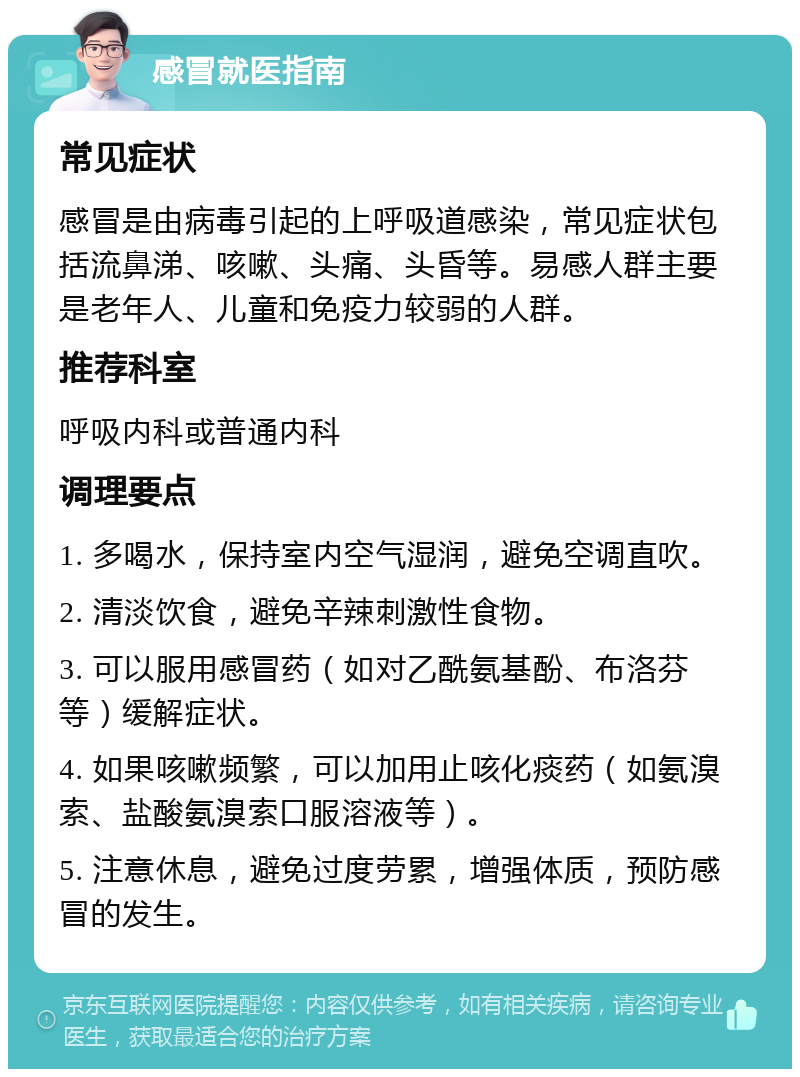 感冒就医指南 常见症状 感冒是由病毒引起的上呼吸道感染，常见症状包括流鼻涕、咳嗽、头痛、头昏等。易感人群主要是老年人、儿童和免疫力较弱的人群。 推荐科室 呼吸内科或普通内科 调理要点 1. 多喝水，保持室内空气湿润，避免空调直吹。 2. 清淡饮食，避免辛辣刺激性食物。 3. 可以服用感冒药（如对乙酰氨基酚、布洛芬等）缓解症状。 4. 如果咳嗽频繁，可以加用止咳化痰药（如氨溴索、盐酸氨溴索口服溶液等）。 5. 注意休息，避免过度劳累，增强体质，预防感冒的发生。