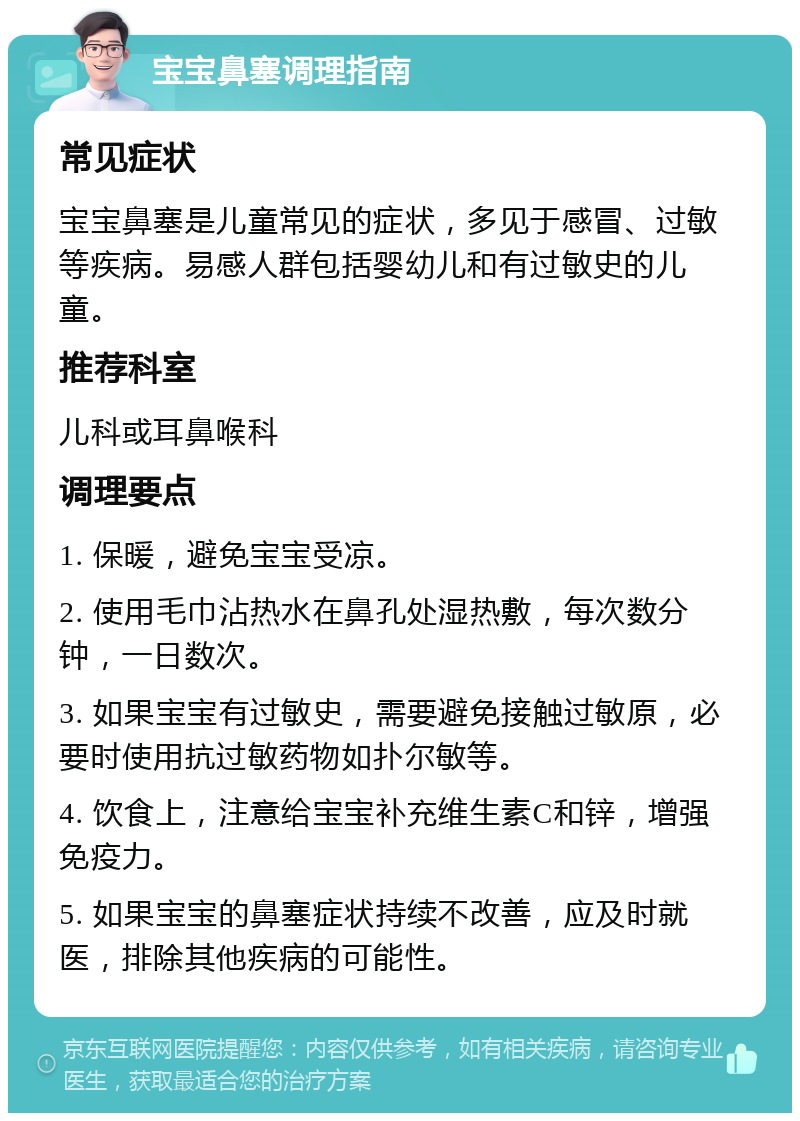 宝宝鼻塞调理指南 常见症状 宝宝鼻塞是儿童常见的症状，多见于感冒、过敏等疾病。易感人群包括婴幼儿和有过敏史的儿童。 推荐科室 儿科或耳鼻喉科 调理要点 1. 保暖，避免宝宝受凉。 2. 使用毛巾沾热水在鼻孔处湿热敷，每次数分钟，一日数次。 3. 如果宝宝有过敏史，需要避免接触过敏原，必要时使用抗过敏药物如扑尔敏等。 4. 饮食上，注意给宝宝补充维生素C和锌，增强免疫力。 5. 如果宝宝的鼻塞症状持续不改善，应及时就医，排除其他疾病的可能性。