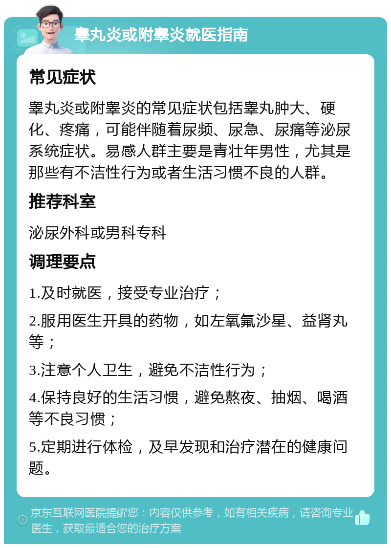 睾丸炎或附睾炎就医指南 常见症状 睾丸炎或附睾炎的常见症状包括睾丸肿大、硬化、疼痛，可能伴随着尿频、尿急、尿痛等泌尿系统症状。易感人群主要是青壮年男性，尤其是那些有不洁性行为或者生活习惯不良的人群。 推荐科室 泌尿外科或男科专科 调理要点 1.及时就医，接受专业治疗； 2.服用医生开具的药物，如左氧氟沙星、益肾丸等； 3.注意个人卫生，避免不洁性行为； 4.保持良好的生活习惯，避免熬夜、抽烟、喝酒等不良习惯； 5.定期进行体检，及早发现和治疗潜在的健康问题。