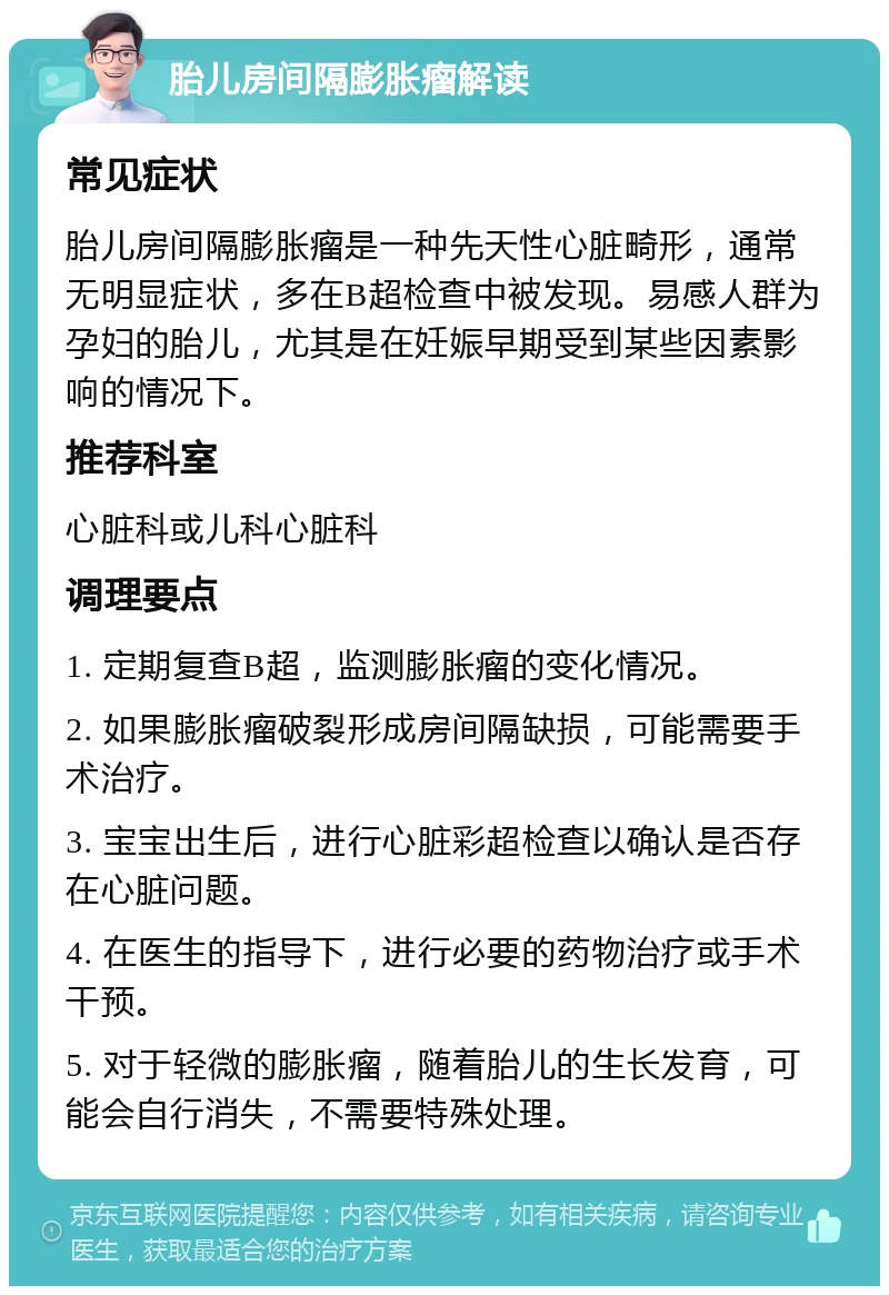 胎儿房间隔膨胀瘤解读 常见症状 胎儿房间隔膨胀瘤是一种先天性心脏畸形，通常无明显症状，多在B超检查中被发现。易感人群为孕妇的胎儿，尤其是在妊娠早期受到某些因素影响的情况下。 推荐科室 心脏科或儿科心脏科 调理要点 1. 定期复查B超，监测膨胀瘤的变化情况。 2. 如果膨胀瘤破裂形成房间隔缺损，可能需要手术治疗。 3. 宝宝出生后，进行心脏彩超检查以确认是否存在心脏问题。 4. 在医生的指导下，进行必要的药物治疗或手术干预。 5. 对于轻微的膨胀瘤，随着胎儿的生长发育，可能会自行消失，不需要特殊处理。