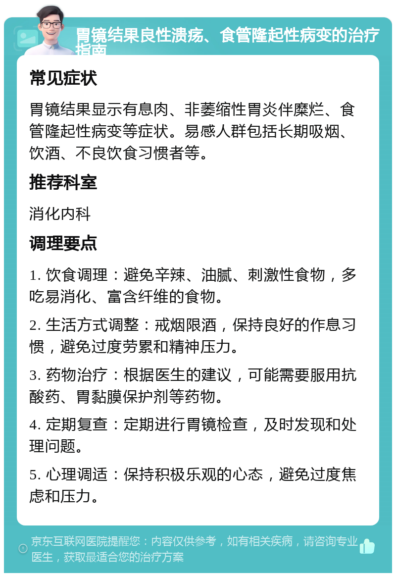 胃镜结果良性溃疡、食管隆起性病变的治疗指南 常见症状 胃镜结果显示有息肉、非萎缩性胃炎伴糜烂、食管隆起性病变等症状。易感人群包括长期吸烟、饮酒、不良饮食习惯者等。 推荐科室 消化内科 调理要点 1. 饮食调理：避免辛辣、油腻、刺激性食物，多吃易消化、富含纤维的食物。 2. 生活方式调整：戒烟限酒，保持良好的作息习惯，避免过度劳累和精神压力。 3. 药物治疗：根据医生的建议，可能需要服用抗酸药、胃黏膜保护剂等药物。 4. 定期复查：定期进行胃镜检查，及时发现和处理问题。 5. 心理调适：保持积极乐观的心态，避免过度焦虑和压力。