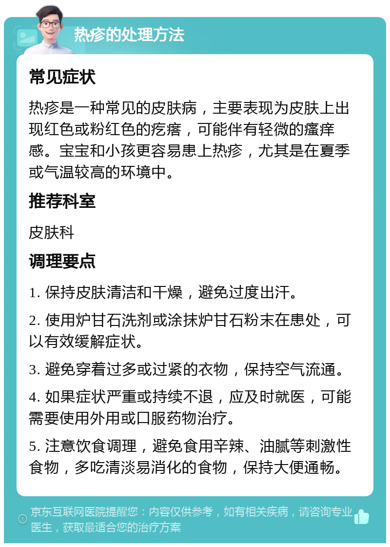 热疹的处理方法 常见症状 热疹是一种常见的皮肤病，主要表现为皮肤上出现红色或粉红色的疙瘩，可能伴有轻微的瘙痒感。宝宝和小孩更容易患上热疹，尤其是在夏季或气温较高的环境中。 推荐科室 皮肤科 调理要点 1. 保持皮肤清洁和干燥，避免过度出汗。 2. 使用炉甘石洗剂或涂抹炉甘石粉末在患处，可以有效缓解症状。 3. 避免穿着过多或过紧的衣物，保持空气流通。 4. 如果症状严重或持续不退，应及时就医，可能需要使用外用或口服药物治疗。 5. 注意饮食调理，避免食用辛辣、油腻等刺激性食物，多吃清淡易消化的食物，保持大便通畅。