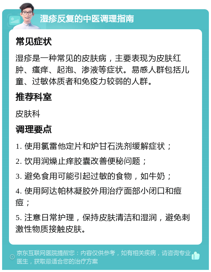 湿疹反复的中医调理指南 常见症状 湿疹是一种常见的皮肤病，主要表现为皮肤红肿、瘙痒、起泡、渗液等症状。易感人群包括儿童、过敏体质者和免疫力较弱的人群。 推荐科室 皮肤科 调理要点 1. 使用氯雷他定片和炉甘石洗剂缓解症状； 2. 饮用润燥止痒胶囊改善便秘问题； 3. 避免食用可能引起过敏的食物，如牛奶； 4. 使用阿达帕林凝胶外用治疗面部小闭口和痘痘； 5. 注意日常护理，保持皮肤清洁和湿润，避免刺激性物质接触皮肤。