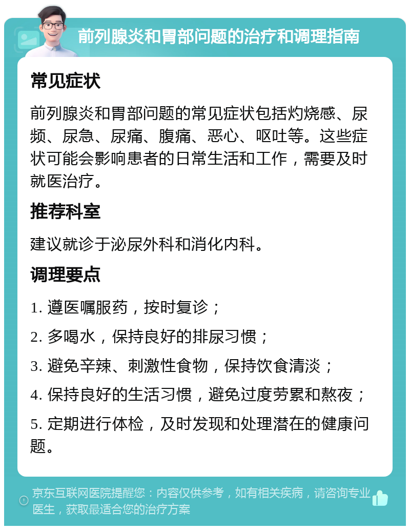 前列腺炎和胃部问题的治疗和调理指南 常见症状 前列腺炎和胃部问题的常见症状包括灼烧感、尿频、尿急、尿痛、腹痛、恶心、呕吐等。这些症状可能会影响患者的日常生活和工作，需要及时就医治疗。 推荐科室 建议就诊于泌尿外科和消化内科。 调理要点 1. 遵医嘱服药，按时复诊； 2. 多喝水，保持良好的排尿习惯； 3. 避免辛辣、刺激性食物，保持饮食清淡； 4. 保持良好的生活习惯，避免过度劳累和熬夜； 5. 定期进行体检，及时发现和处理潜在的健康问题。