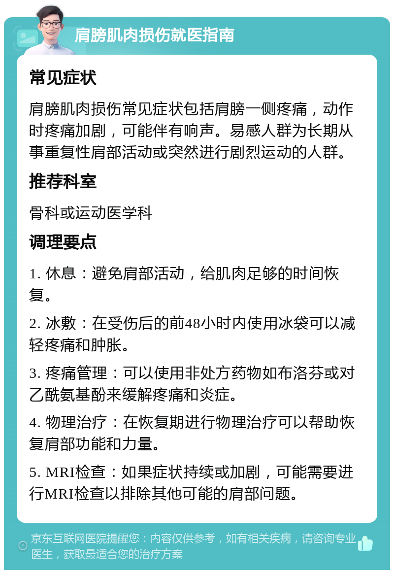 肩膀肌肉损伤就医指南 常见症状 肩膀肌肉损伤常见症状包括肩膀一侧疼痛，动作时疼痛加剧，可能伴有响声。易感人群为长期从事重复性肩部活动或突然进行剧烈运动的人群。 推荐科室 骨科或运动医学科 调理要点 1. 休息：避免肩部活动，给肌肉足够的时间恢复。 2. 冰敷：在受伤后的前48小时内使用冰袋可以减轻疼痛和肿胀。 3. 疼痛管理：可以使用非处方药物如布洛芬或对乙酰氨基酚来缓解疼痛和炎症。 4. 物理治疗：在恢复期进行物理治疗可以帮助恢复肩部功能和力量。 5. MRI检查：如果症状持续或加剧，可能需要进行MRI检查以排除其他可能的肩部问题。