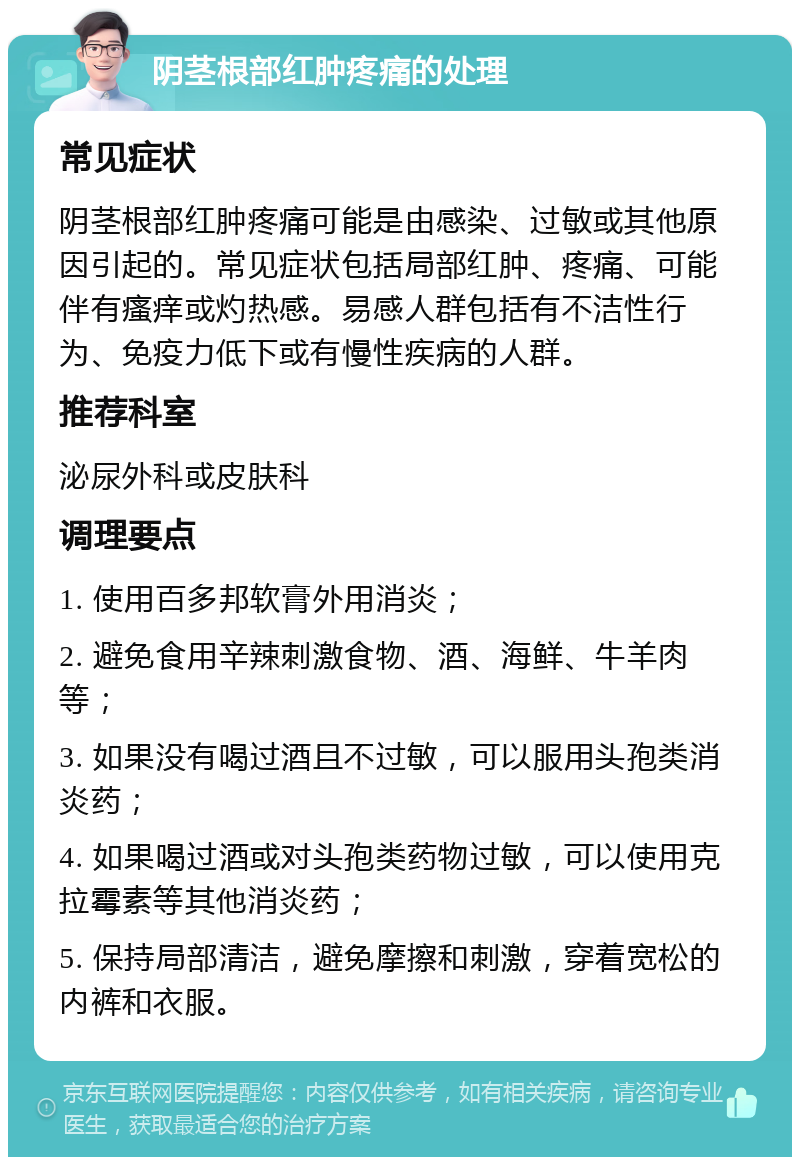 阴茎根部红肿疼痛的处理 常见症状 阴茎根部红肿疼痛可能是由感染、过敏或其他原因引起的。常见症状包括局部红肿、疼痛、可能伴有瘙痒或灼热感。易感人群包括有不洁性行为、免疫力低下或有慢性疾病的人群。 推荐科室 泌尿外科或皮肤科 调理要点 1. 使用百多邦软膏外用消炎； 2. 避免食用辛辣刺激食物、酒、海鲜、牛羊肉等； 3. 如果没有喝过酒且不过敏，可以服用头孢类消炎药； 4. 如果喝过酒或对头孢类药物过敏，可以使用克拉霉素等其他消炎药； 5. 保持局部清洁，避免摩擦和刺激，穿着宽松的内裤和衣服。