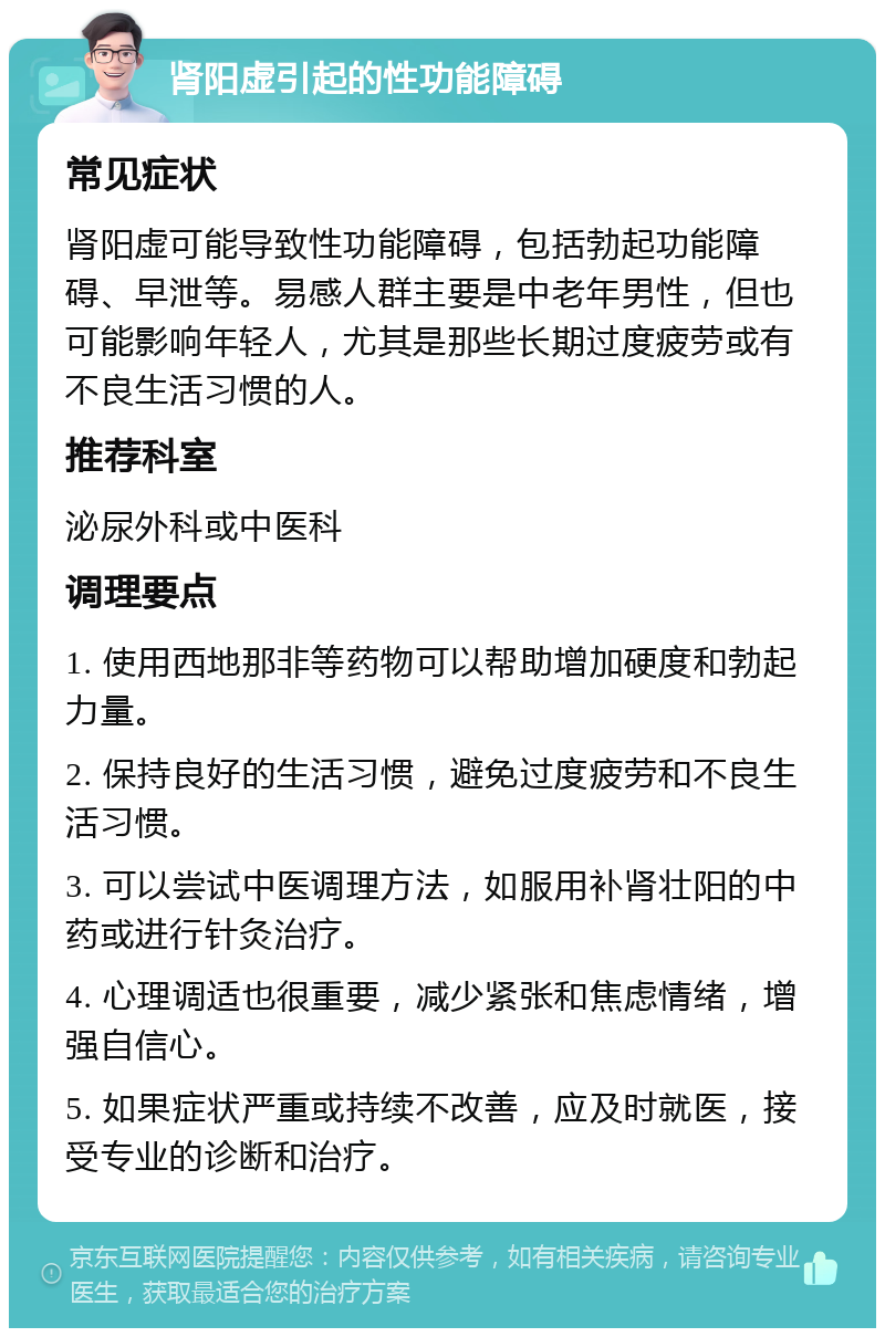 肾阳虚引起的性功能障碍 常见症状 肾阳虚可能导致性功能障碍，包括勃起功能障碍、早泄等。易感人群主要是中老年男性，但也可能影响年轻人，尤其是那些长期过度疲劳或有不良生活习惯的人。 推荐科室 泌尿外科或中医科 调理要点 1. 使用西地那非等药物可以帮助增加硬度和勃起力量。 2. 保持良好的生活习惯，避免过度疲劳和不良生活习惯。 3. 可以尝试中医调理方法，如服用补肾壮阳的中药或进行针灸治疗。 4. 心理调适也很重要，减少紧张和焦虑情绪，增强自信心。 5. 如果症状严重或持续不改善，应及时就医，接受专业的诊断和治疗。