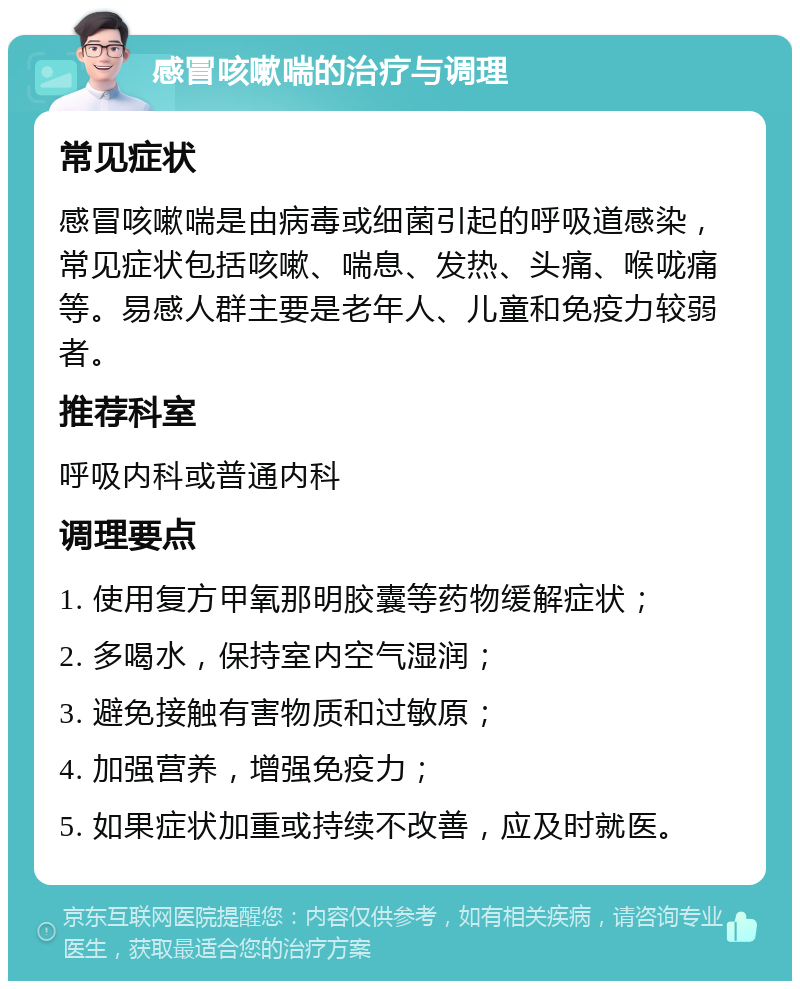 感冒咳嗽喘的治疗与调理 常见症状 感冒咳嗽喘是由病毒或细菌引起的呼吸道感染，常见症状包括咳嗽、喘息、发热、头痛、喉咙痛等。易感人群主要是老年人、儿童和免疫力较弱者。 推荐科室 呼吸内科或普通内科 调理要点 1. 使用复方甲氧那明胶囊等药物缓解症状； 2. 多喝水，保持室内空气湿润； 3. 避免接触有害物质和过敏原； 4. 加强营养，增强免疫力； 5. 如果症状加重或持续不改善，应及时就医。