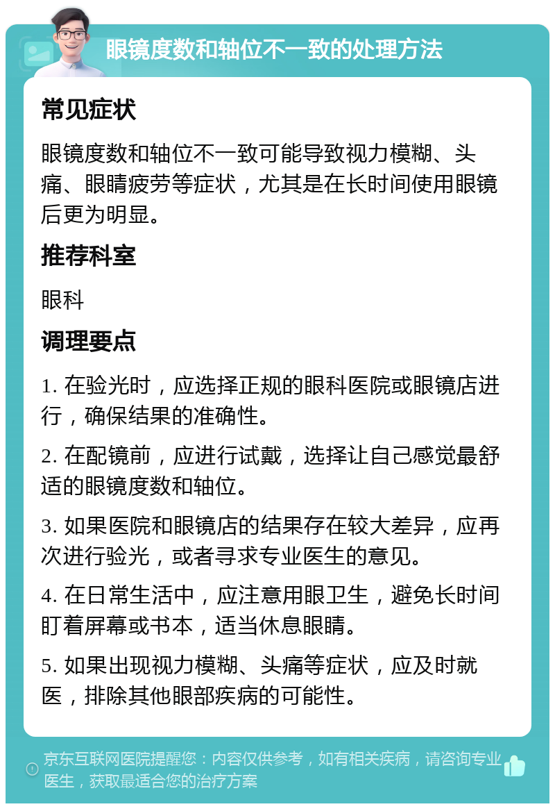 眼镜度数和轴位不一致的处理方法 常见症状 眼镜度数和轴位不一致可能导致视力模糊、头痛、眼睛疲劳等症状，尤其是在长时间使用眼镜后更为明显。 推荐科室 眼科 调理要点 1. 在验光时，应选择正规的眼科医院或眼镜店进行，确保结果的准确性。 2. 在配镜前，应进行试戴，选择让自己感觉最舒适的眼镜度数和轴位。 3. 如果医院和眼镜店的结果存在较大差异，应再次进行验光，或者寻求专业医生的意见。 4. 在日常生活中，应注意用眼卫生，避免长时间盯着屏幕或书本，适当休息眼睛。 5. 如果出现视力模糊、头痛等症状，应及时就医，排除其他眼部疾病的可能性。