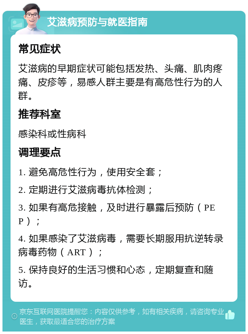 艾滋病预防与就医指南 常见症状 艾滋病的早期症状可能包括发热、头痛、肌肉疼痛、皮疹等，易感人群主要是有高危性行为的人群。 推荐科室 感染科或性病科 调理要点 1. 避免高危性行为，使用安全套； 2. 定期进行艾滋病毒抗体检测； 3. 如果有高危接触，及时进行暴露后预防（PEP）； 4. 如果感染了艾滋病毒，需要长期服用抗逆转录病毒药物（ART）； 5. 保持良好的生活习惯和心态，定期复查和随访。