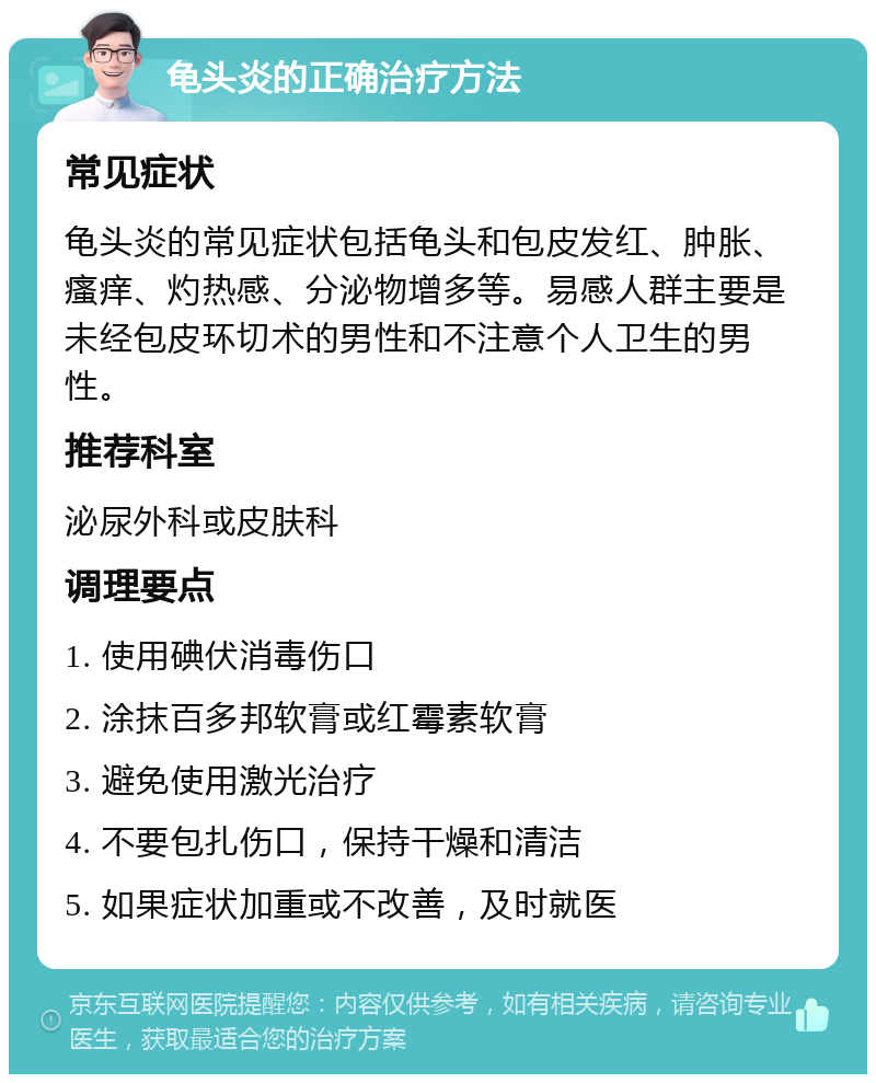 龟头炎的正确治疗方法 常见症状 龟头炎的常见症状包括龟头和包皮发红、肿胀、瘙痒、灼热感、分泌物增多等。易感人群主要是未经包皮环切术的男性和不注意个人卫生的男性。 推荐科室 泌尿外科或皮肤科 调理要点 1. 使用碘伏消毒伤口 2. 涂抹百多邦软膏或红霉素软膏 3. 避免使用激光治疗 4. 不要包扎伤口，保持干燥和清洁 5. 如果症状加重或不改善，及时就医