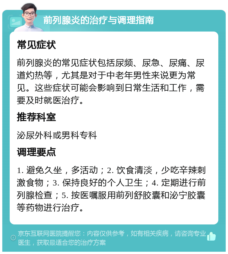 前列腺炎的治疗与调理指南 常见症状 前列腺炎的常见症状包括尿频、尿急、尿痛、尿道灼热等，尤其是对于中老年男性来说更为常见。这些症状可能会影响到日常生活和工作，需要及时就医治疗。 推荐科室 泌尿外科或男科专科 调理要点 1. 避免久坐，多活动；2. 饮食清淡，少吃辛辣刺激食物；3. 保持良好的个人卫生；4. 定期进行前列腺检查；5. 按医嘱服用前列舒胶囊和泌宁胶囊等药物进行治疗。