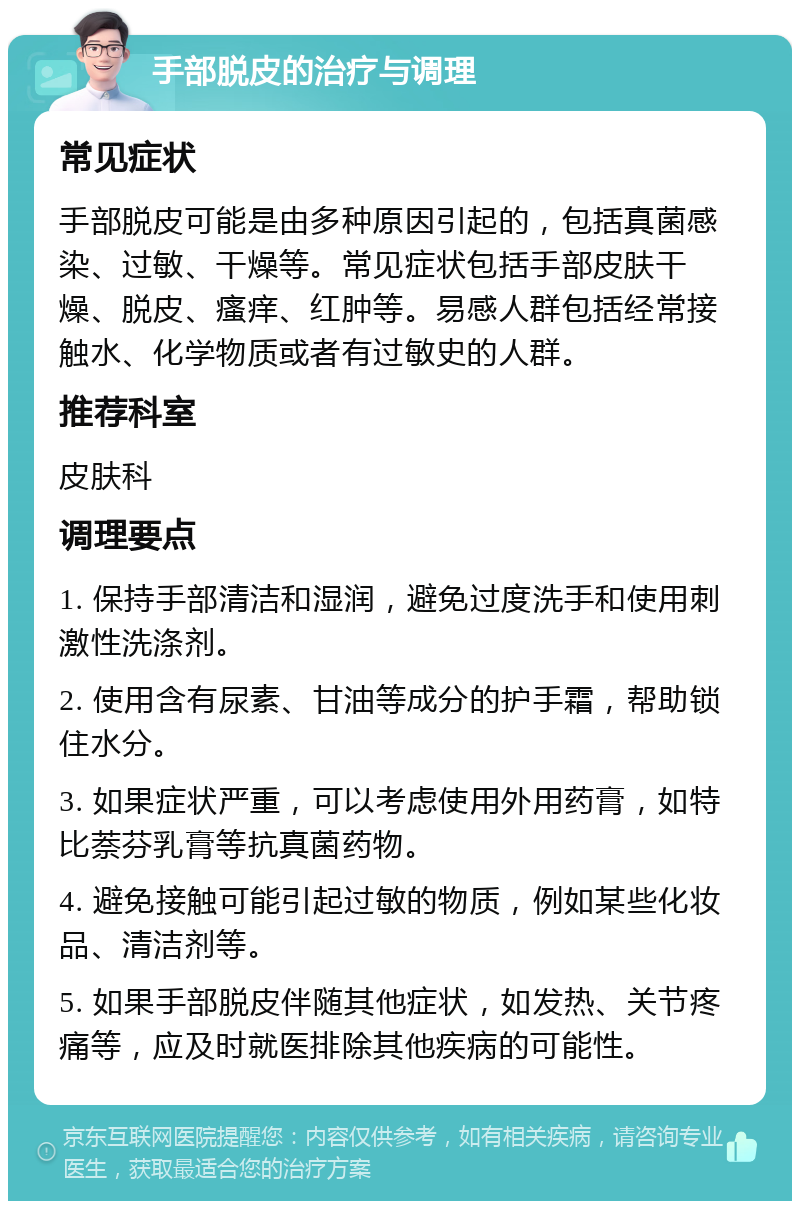 手部脱皮的治疗与调理 常见症状 手部脱皮可能是由多种原因引起的，包括真菌感染、过敏、干燥等。常见症状包括手部皮肤干燥、脱皮、瘙痒、红肿等。易感人群包括经常接触水、化学物质或者有过敏史的人群。 推荐科室 皮肤科 调理要点 1. 保持手部清洁和湿润，避免过度洗手和使用刺激性洗涤剂。 2. 使用含有尿素、甘油等成分的护手霜，帮助锁住水分。 3. 如果症状严重，可以考虑使用外用药膏，如特比萘芬乳膏等抗真菌药物。 4. 避免接触可能引起过敏的物质，例如某些化妆品、清洁剂等。 5. 如果手部脱皮伴随其他症状，如发热、关节疼痛等，应及时就医排除其他疾病的可能性。