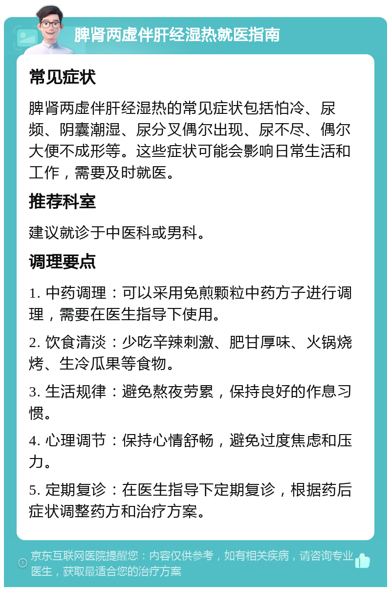 脾肾两虚伴肝经湿热就医指南 常见症状 脾肾两虚伴肝经湿热的常见症状包括怕冷、尿频、阴囊潮湿、尿分叉偶尔出现、尿不尽、偶尔大便不成形等。这些症状可能会影响日常生活和工作，需要及时就医。 推荐科室 建议就诊于中医科或男科。 调理要点 1. 中药调理：可以采用免煎颗粒中药方子进行调理，需要在医生指导下使用。 2. 饮食清淡：少吃辛辣刺激、肥甘厚味、火锅烧烤、生冷瓜果等食物。 3. 生活规律：避免熬夜劳累，保持良好的作息习惯。 4. 心理调节：保持心情舒畅，避免过度焦虑和压力。 5. 定期复诊：在医生指导下定期复诊，根据药后症状调整药方和治疗方案。