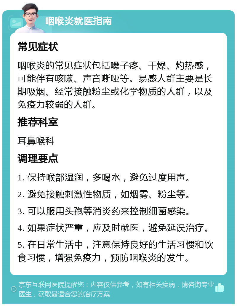 咽喉炎就医指南 常见症状 咽喉炎的常见症状包括嗓子疼、干燥、灼热感，可能伴有咳嗽、声音嘶哑等。易感人群主要是长期吸烟、经常接触粉尘或化学物质的人群，以及免疫力较弱的人群。 推荐科室 耳鼻喉科 调理要点 1. 保持喉部湿润，多喝水，避免过度用声。 2. 避免接触刺激性物质，如烟雾、粉尘等。 3. 可以服用头孢等消炎药来控制细菌感染。 4. 如果症状严重，应及时就医，避免延误治疗。 5. 在日常生活中，注意保持良好的生活习惯和饮食习惯，增强免疫力，预防咽喉炎的发生。