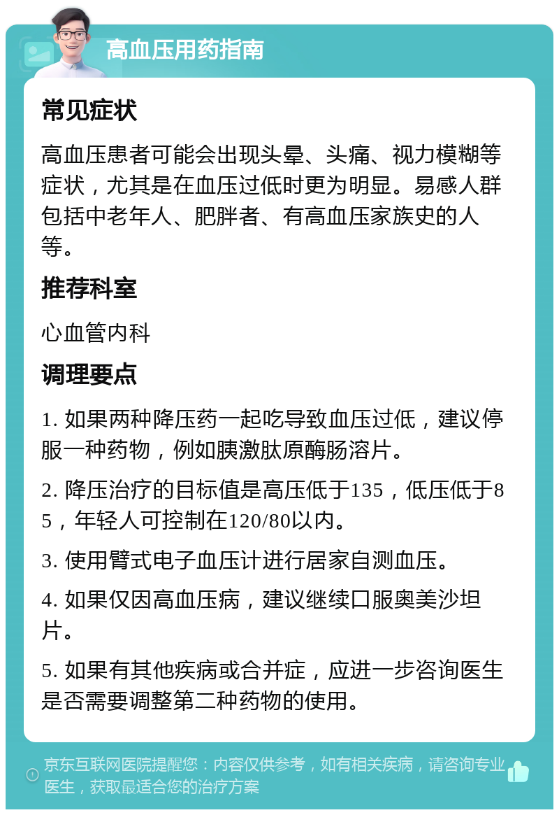 高血压用药指南 常见症状 高血压患者可能会出现头晕、头痛、视力模糊等症状，尤其是在血压过低时更为明显。易感人群包括中老年人、肥胖者、有高血压家族史的人等。 推荐科室 心血管内科 调理要点 1. 如果两种降压药一起吃导致血压过低，建议停服一种药物，例如胰激肽原酶肠溶片。 2. 降压治疗的目标值是高压低于135，低压低于85，年轻人可控制在120/80以内。 3. 使用臂式电子血压计进行居家自测血压。 4. 如果仅因高血压病，建议继续口服奥美沙坦片。 5. 如果有其他疾病或合并症，应进一步咨询医生是否需要调整第二种药物的使用。