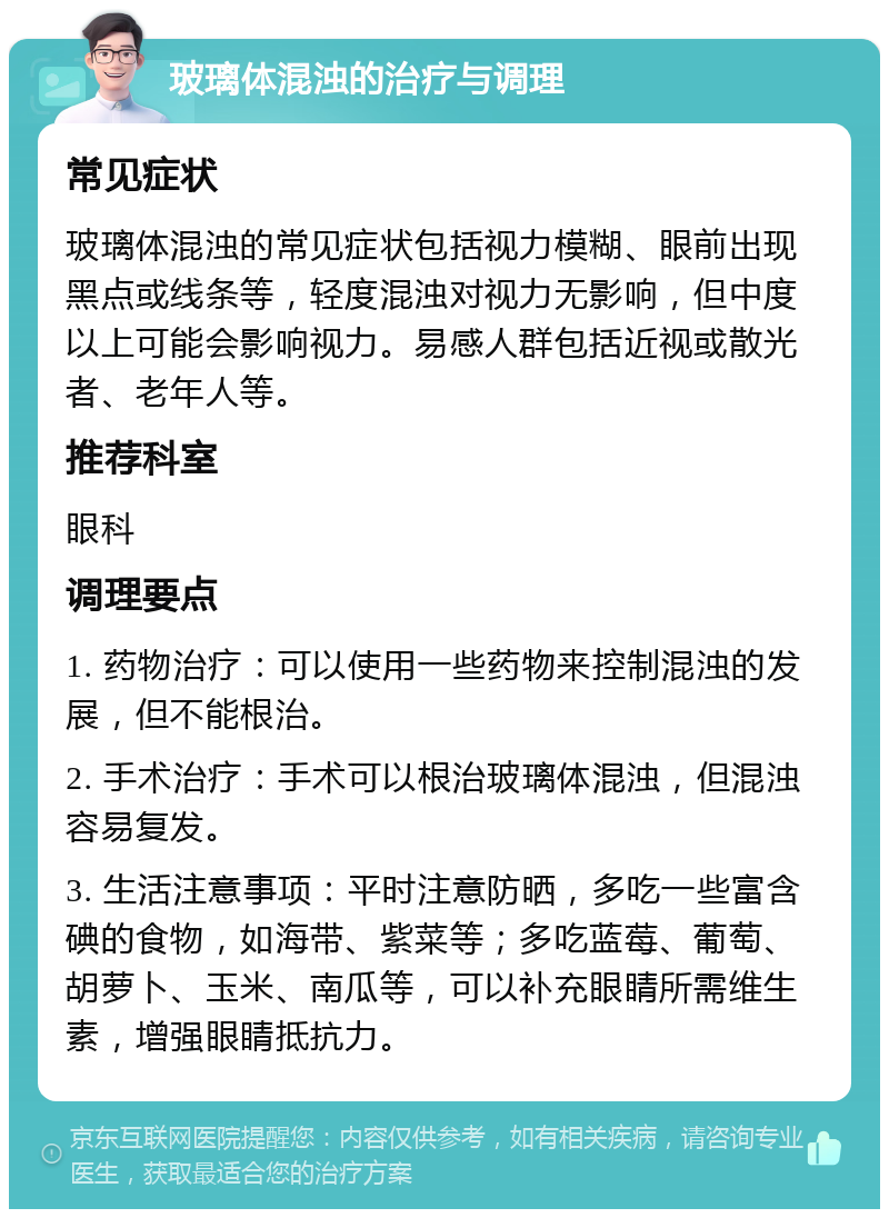 玻璃体混浊的治疗与调理 常见症状 玻璃体混浊的常见症状包括视力模糊、眼前出现黑点或线条等，轻度混浊对视力无影响，但中度以上可能会影响视力。易感人群包括近视或散光者、老年人等。 推荐科室 眼科 调理要点 1. 药物治疗：可以使用一些药物来控制混浊的发展，但不能根治。 2. 手术治疗：手术可以根治玻璃体混浊，但混浊容易复发。 3. 生活注意事项：平时注意防晒，多吃一些富含碘的食物，如海带、紫菜等；多吃蓝莓、葡萄、胡萝卜、玉米、南瓜等，可以补充眼睛所需维生素，增强眼睛抵抗力。