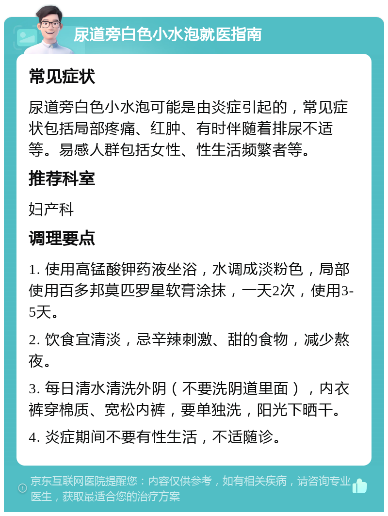 尿道旁白色小水泡就医指南 常见症状 尿道旁白色小水泡可能是由炎症引起的，常见症状包括局部疼痛、红肿、有时伴随着排尿不适等。易感人群包括女性、性生活频繁者等。 推荐科室 妇产科 调理要点 1. 使用高锰酸钾药液坐浴，水调成淡粉色，局部使用百多邦莫匹罗星软膏涂抹，一天2次，使用3-5天。 2. 饮食宜清淡，忌辛辣刺激、甜的食物，减少熬夜。 3. 每日清水清洗外阴（不要洗阴道里面），内衣裤穿棉质、宽松内裤，要单独洗，阳光下晒干。 4. 炎症期间不要有性生活，不适随诊。