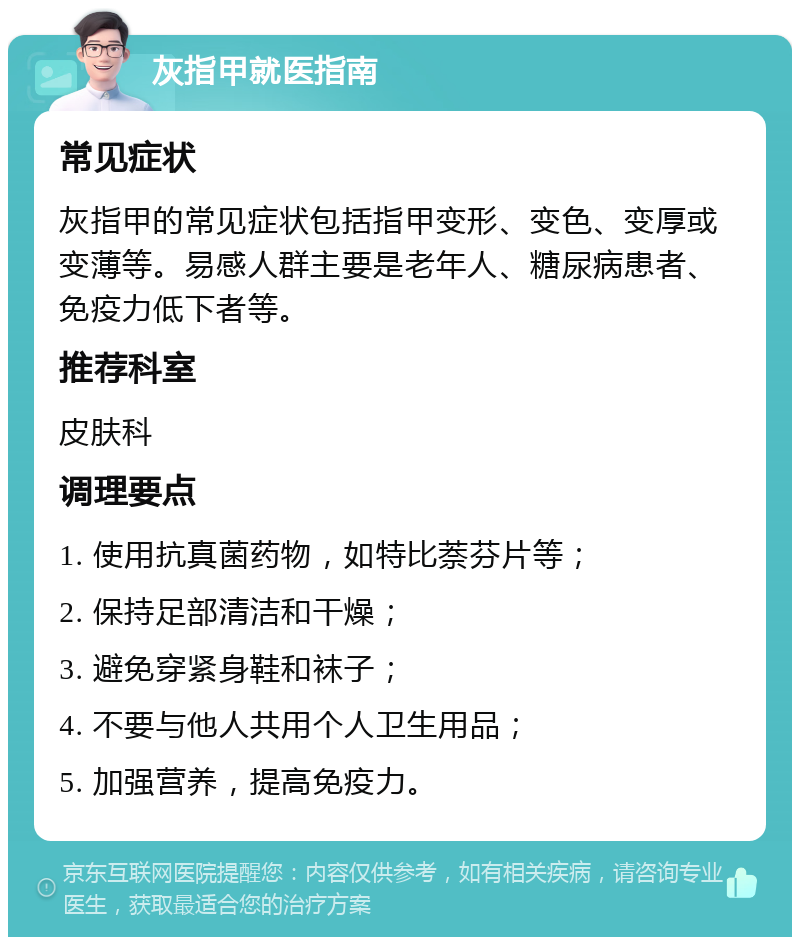 灰指甲就医指南 常见症状 灰指甲的常见症状包括指甲变形、变色、变厚或变薄等。易感人群主要是老年人、糖尿病患者、免疫力低下者等。 推荐科室 皮肤科 调理要点 1. 使用抗真菌药物，如特比萘芬片等； 2. 保持足部清洁和干燥； 3. 避免穿紧身鞋和袜子； 4. 不要与他人共用个人卫生用品； 5. 加强营养，提高免疫力。