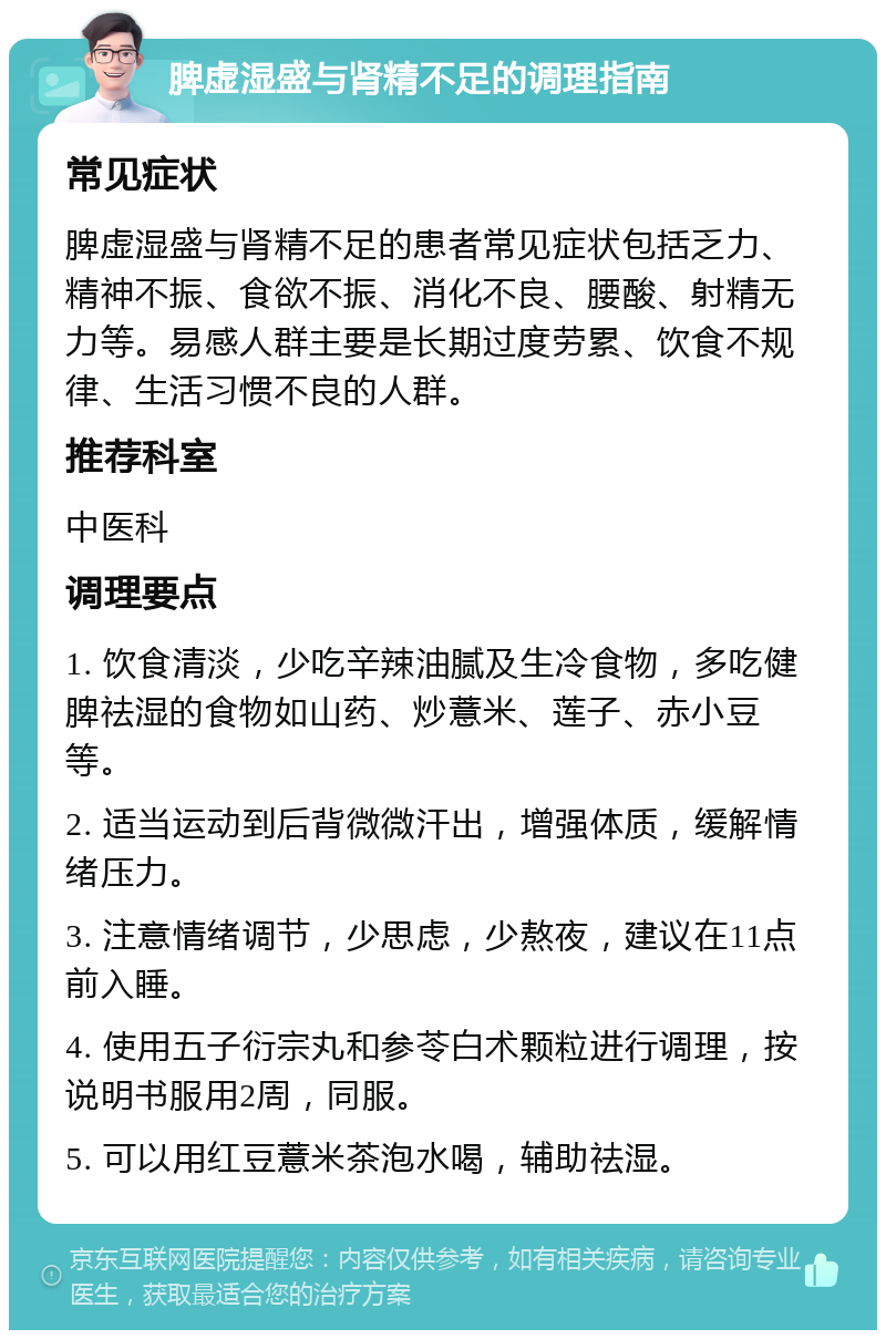 脾虚湿盛与肾精不足的调理指南 常见症状 脾虚湿盛与肾精不足的患者常见症状包括乏力、精神不振、食欲不振、消化不良、腰酸、射精无力等。易感人群主要是长期过度劳累、饮食不规律、生活习惯不良的人群。 推荐科室 中医科 调理要点 1. 饮食清淡，少吃辛辣油腻及生冷食物，多吃健脾祛湿的食物如山药、炒薏米、莲子、赤小豆等。 2. 适当运动到后背微微汗出，增强体质，缓解情绪压力。 3. 注意情绪调节，少思虑，少熬夜，建议在11点前入睡。 4. 使用五子衍宗丸和参苓白术颗粒进行调理，按说明书服用2周，同服。 5. 可以用红豆薏米茶泡水喝，辅助祛湿。