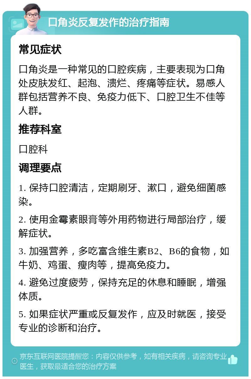 口角炎反复发作的治疗指南 常见症状 口角炎是一种常见的口腔疾病，主要表现为口角处皮肤发红、起泡、溃烂、疼痛等症状。易感人群包括营养不良、免疫力低下、口腔卫生不佳等人群。 推荐科室 口腔科 调理要点 1. 保持口腔清洁，定期刷牙、漱口，避免细菌感染。 2. 使用金霉素眼膏等外用药物进行局部治疗，缓解症状。 3. 加强营养，多吃富含维生素B2、B6的食物，如牛奶、鸡蛋、瘦肉等，提高免疫力。 4. 避免过度疲劳，保持充足的休息和睡眠，增强体质。 5. 如果症状严重或反复发作，应及时就医，接受专业的诊断和治疗。