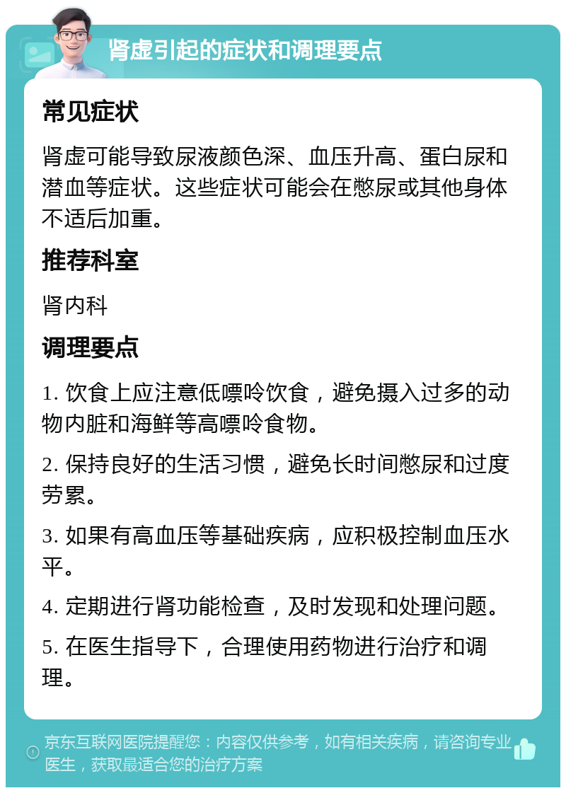 肾虚引起的症状和调理要点 常见症状 肾虚可能导致尿液颜色深、血压升高、蛋白尿和潜血等症状。这些症状可能会在憋尿或其他身体不适后加重。 推荐科室 肾内科 调理要点 1. 饮食上应注意低嘌呤饮食，避免摄入过多的动物内脏和海鲜等高嘌呤食物。 2. 保持良好的生活习惯，避免长时间憋尿和过度劳累。 3. 如果有高血压等基础疾病，应积极控制血压水平。 4. 定期进行肾功能检查，及时发现和处理问题。 5. 在医生指导下，合理使用药物进行治疗和调理。