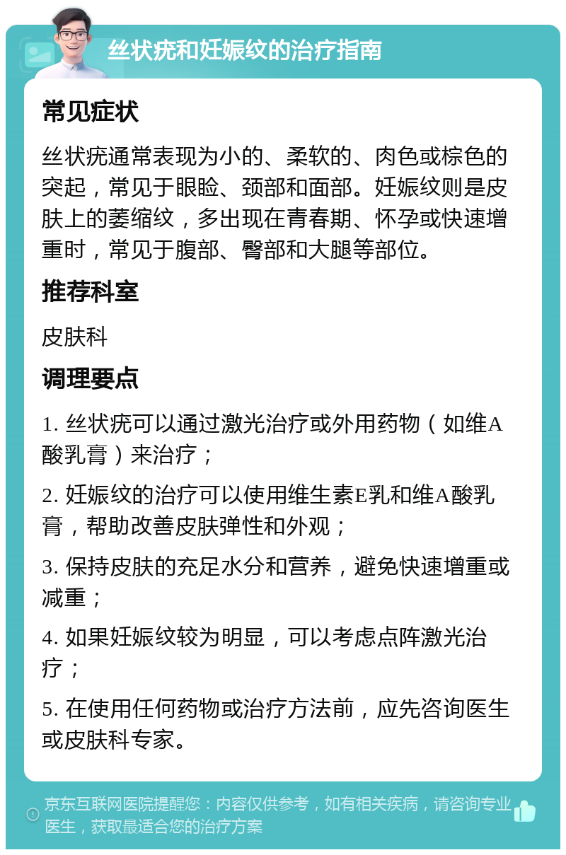 丝状疣和妊娠纹的治疗指南 常见症状 丝状疣通常表现为小的、柔软的、肉色或棕色的突起，常见于眼睑、颈部和面部。妊娠纹则是皮肤上的萎缩纹，多出现在青春期、怀孕或快速增重时，常见于腹部、臀部和大腿等部位。 推荐科室 皮肤科 调理要点 1. 丝状疣可以通过激光治疗或外用药物（如维A酸乳膏）来治疗； 2. 妊娠纹的治疗可以使用维生素E乳和维A酸乳膏，帮助改善皮肤弹性和外观； 3. 保持皮肤的充足水分和营养，避免快速增重或减重； 4. 如果妊娠纹较为明显，可以考虑点阵激光治疗； 5. 在使用任何药物或治疗方法前，应先咨询医生或皮肤科专家。