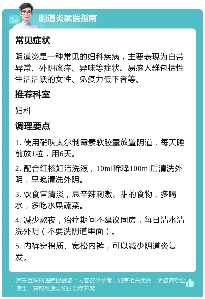 阴道炎就医指南 常见症状 阴道炎是一种常见的妇科疾病，主要表现为白带异常、外阴瘙痒、异味等症状。易感人群包括性生活活跃的女性、免疫力低下者等。 推荐科室 妇科 调理要点 1. 使用硝呋太尔制霉素软胶囊放置阴道，每天睡前放1粒，用6天。 2. 配合红核妇洁洗液，10ml稀释100ml后清洗外阴，早晚清洗外阴。 3. 饮食宜清淡，忌辛辣刺激、甜的食物，多喝水，多吃水果蔬菜。 4. 减少熬夜，治疗期间不建议同房，每日清水清洗外阴（不要洗阴道里面）。 5. 内裤穿棉质、宽松内裤，可以减少阴道炎复发。