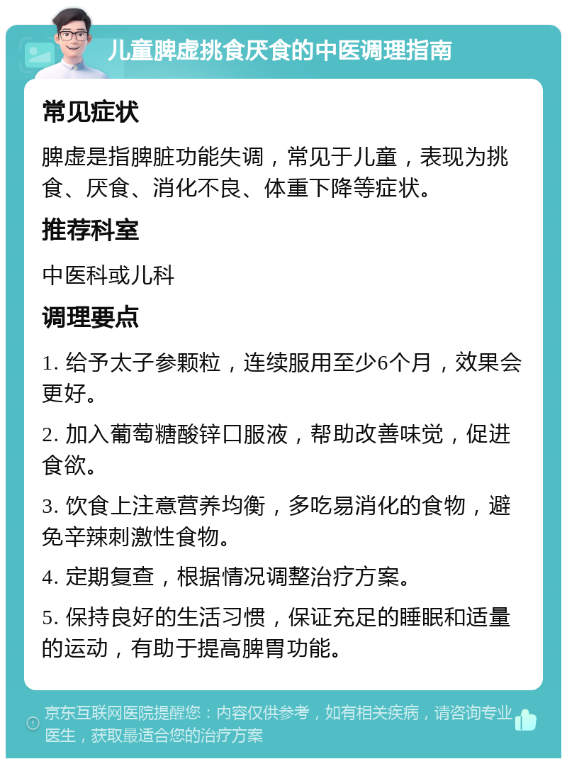 儿童脾虚挑食厌食的中医调理指南 常见症状 脾虚是指脾脏功能失调，常见于儿童，表现为挑食、厌食、消化不良、体重下降等症状。 推荐科室 中医科或儿科 调理要点 1. 给予太子参颗粒，连续服用至少6个月，效果会更好。 2. 加入葡萄糖酸锌口服液，帮助改善味觉，促进食欲。 3. 饮食上注意营养均衡，多吃易消化的食物，避免辛辣刺激性食物。 4. 定期复查，根据情况调整治疗方案。 5. 保持良好的生活习惯，保证充足的睡眠和适量的运动，有助于提高脾胃功能。