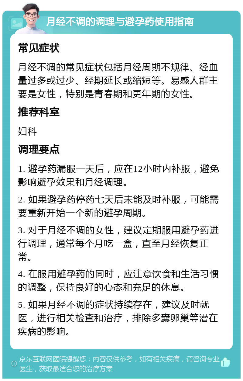 月经不调的调理与避孕药使用指南 常见症状 月经不调的常见症状包括月经周期不规律、经血量过多或过少、经期延长或缩短等。易感人群主要是女性，特别是青春期和更年期的女性。 推荐科室 妇科 调理要点 1. 避孕药漏服一天后，应在12小时内补服，避免影响避孕效果和月经调理。 2. 如果避孕药停药七天后未能及时补服，可能需要重新开始一个新的避孕周期。 3. 对于月经不调的女性，建议定期服用避孕药进行调理，通常每个月吃一盒，直至月经恢复正常。 4. 在服用避孕药的同时，应注意饮食和生活习惯的调整，保持良好的心态和充足的休息。 5. 如果月经不调的症状持续存在，建议及时就医，进行相关检查和治疗，排除多囊卵巢等潜在疾病的影响。