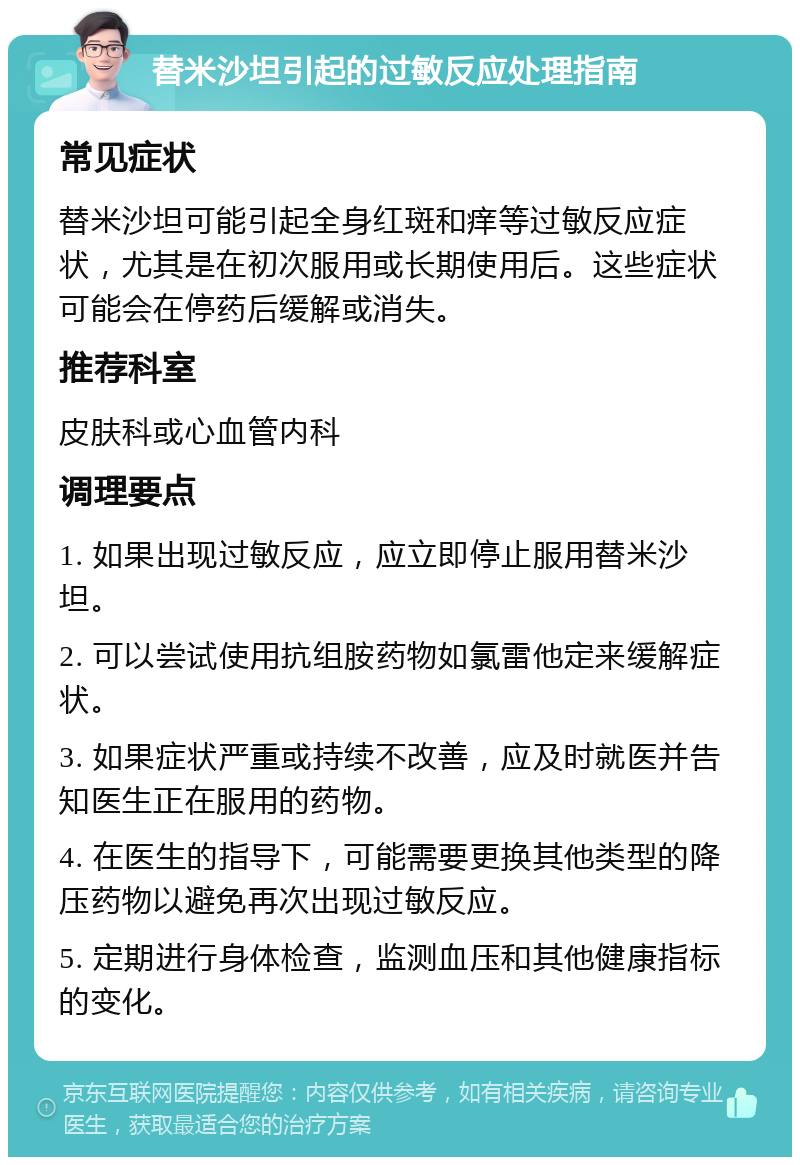 替米沙坦引起的过敏反应处理指南 常见症状 替米沙坦可能引起全身红斑和痒等过敏反应症状，尤其是在初次服用或长期使用后。这些症状可能会在停药后缓解或消失。 推荐科室 皮肤科或心血管内科 调理要点 1. 如果出现过敏反应，应立即停止服用替米沙坦。 2. 可以尝试使用抗组胺药物如氯雷他定来缓解症状。 3. 如果症状严重或持续不改善，应及时就医并告知医生正在服用的药物。 4. 在医生的指导下，可能需要更换其他类型的降压药物以避免再次出现过敏反应。 5. 定期进行身体检查，监测血压和其他健康指标的变化。