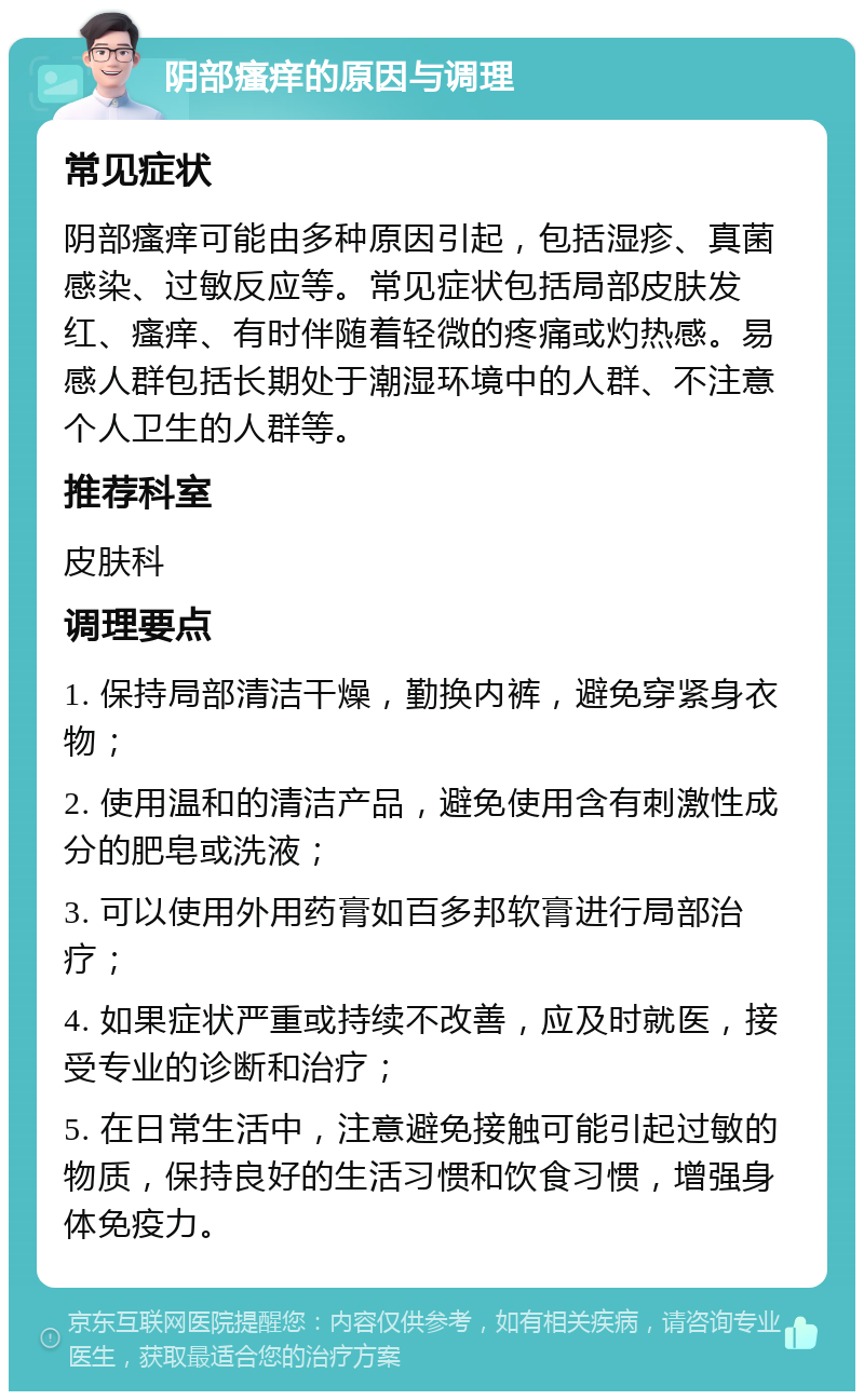 阴部瘙痒的原因与调理 常见症状 阴部瘙痒可能由多种原因引起，包括湿疹、真菌感染、过敏反应等。常见症状包括局部皮肤发红、瘙痒、有时伴随着轻微的疼痛或灼热感。易感人群包括长期处于潮湿环境中的人群、不注意个人卫生的人群等。 推荐科室 皮肤科 调理要点 1. 保持局部清洁干燥，勤换内裤，避免穿紧身衣物； 2. 使用温和的清洁产品，避免使用含有刺激性成分的肥皂或洗液； 3. 可以使用外用药膏如百多邦软膏进行局部治疗； 4. 如果症状严重或持续不改善，应及时就医，接受专业的诊断和治疗； 5. 在日常生活中，注意避免接触可能引起过敏的物质，保持良好的生活习惯和饮食习惯，增强身体免疫力。