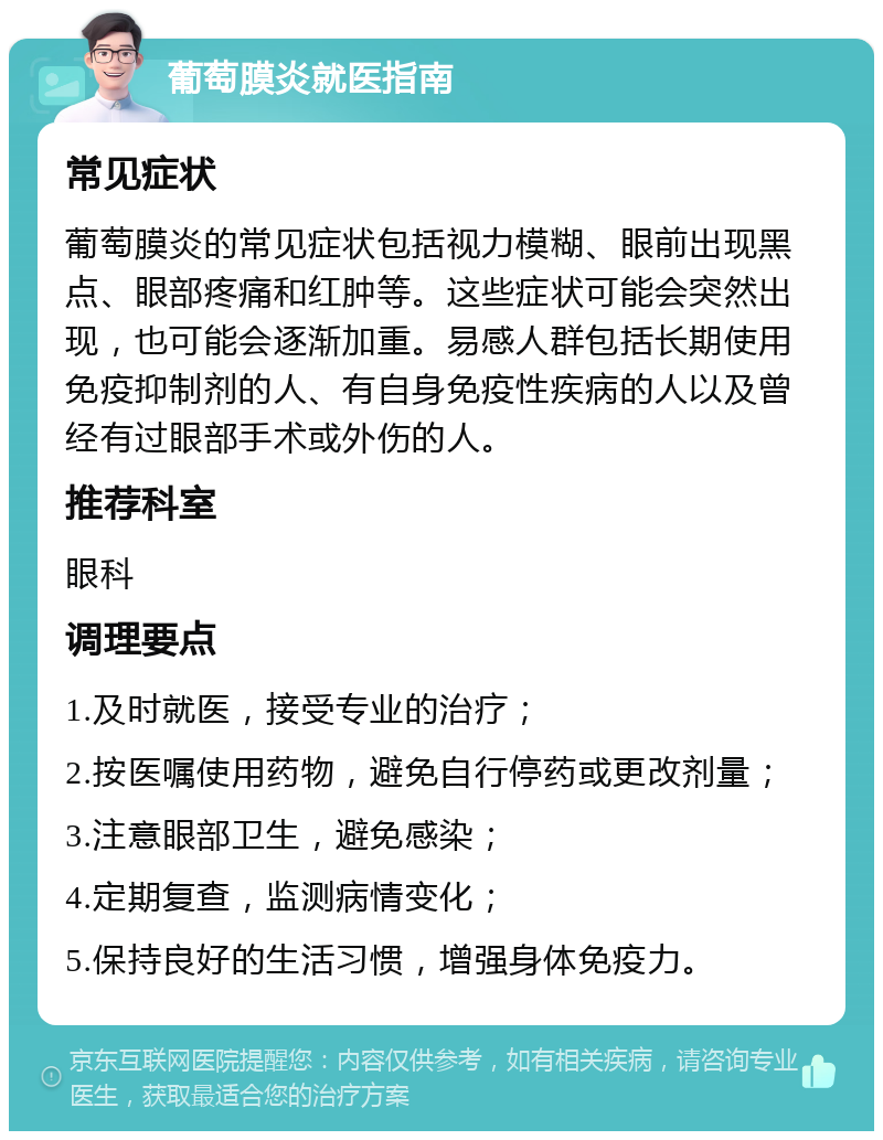 葡萄膜炎就医指南 常见症状 葡萄膜炎的常见症状包括视力模糊、眼前出现黑点、眼部疼痛和红肿等。这些症状可能会突然出现，也可能会逐渐加重。易感人群包括长期使用免疫抑制剂的人、有自身免疫性疾病的人以及曾经有过眼部手术或外伤的人。 推荐科室 眼科 调理要点 1.及时就医，接受专业的治疗； 2.按医嘱使用药物，避免自行停药或更改剂量； 3.注意眼部卫生，避免感染； 4.定期复查，监测病情变化； 5.保持良好的生活习惯，增强身体免疫力。