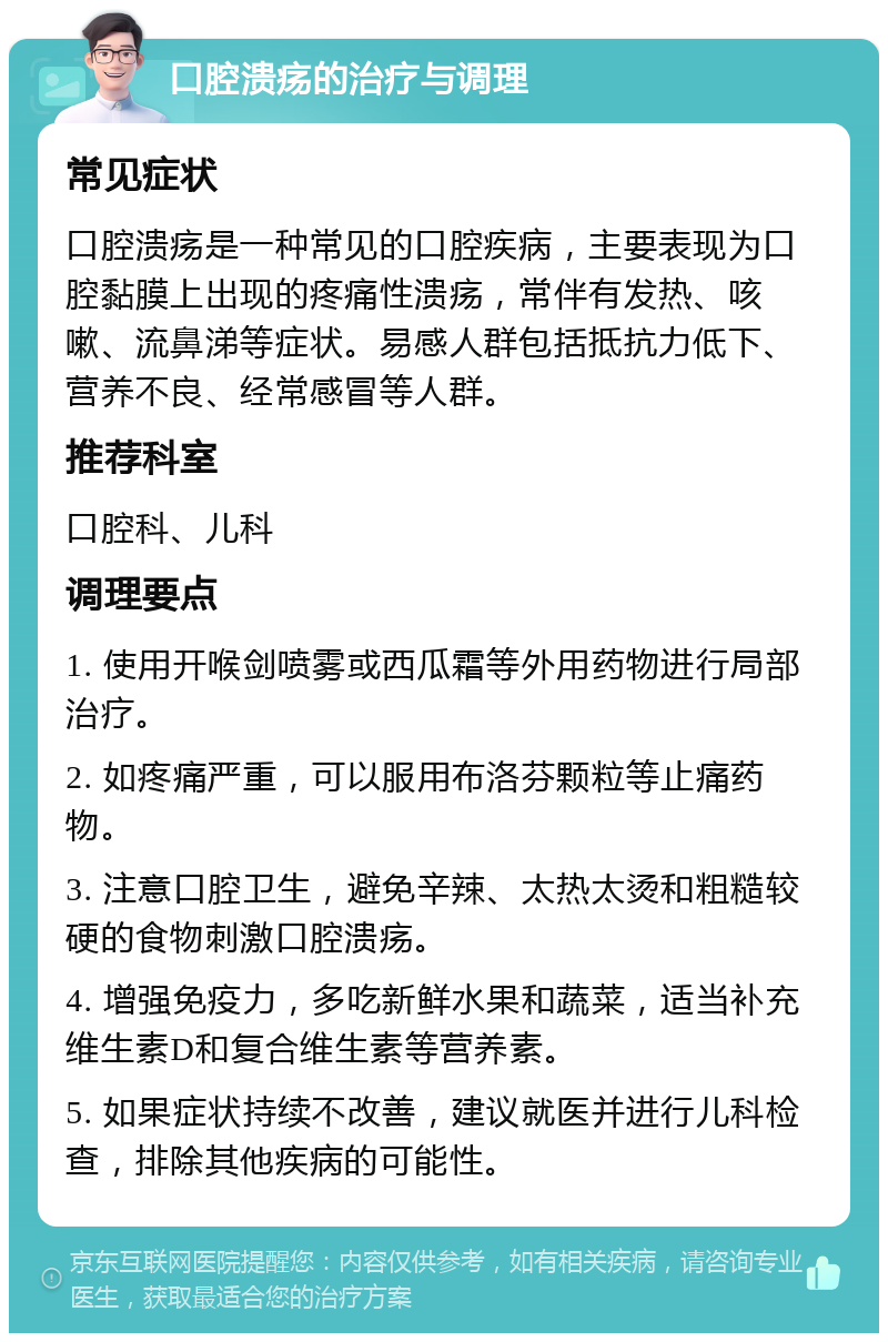 口腔溃疡的治疗与调理 常见症状 口腔溃疡是一种常见的口腔疾病，主要表现为口腔黏膜上出现的疼痛性溃疡，常伴有发热、咳嗽、流鼻涕等症状。易感人群包括抵抗力低下、营养不良、经常感冒等人群。 推荐科室 口腔科、儿科 调理要点 1. 使用开喉剑喷雾或西瓜霜等外用药物进行局部治疗。 2. 如疼痛严重，可以服用布洛芬颗粒等止痛药物。 3. 注意口腔卫生，避免辛辣、太热太烫和粗糙较硬的食物刺激口腔溃疡。 4. 增强免疫力，多吃新鲜水果和蔬菜，适当补充维生素D和复合维生素等营养素。 5. 如果症状持续不改善，建议就医并进行儿科检查，排除其他疾病的可能性。