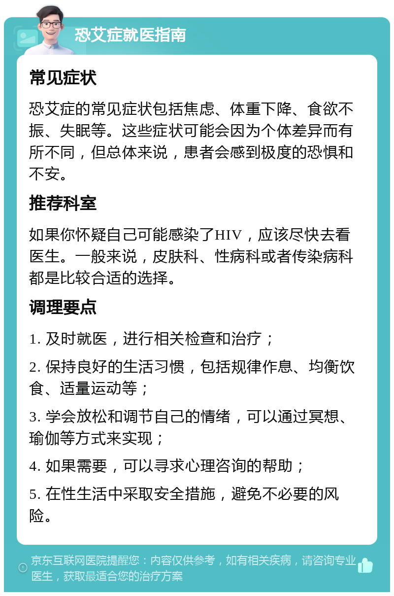 恐艾症就医指南 常见症状 恐艾症的常见症状包括焦虑、体重下降、食欲不振、失眠等。这些症状可能会因为个体差异而有所不同，但总体来说，患者会感到极度的恐惧和不安。 推荐科室 如果你怀疑自己可能感染了HIV，应该尽快去看医生。一般来说，皮肤科、性病科或者传染病科都是比较合适的选择。 调理要点 1. 及时就医，进行相关检查和治疗； 2. 保持良好的生活习惯，包括规律作息、均衡饮食、适量运动等； 3. 学会放松和调节自己的情绪，可以通过冥想、瑜伽等方式来实现； 4. 如果需要，可以寻求心理咨询的帮助； 5. 在性生活中采取安全措施，避免不必要的风险。