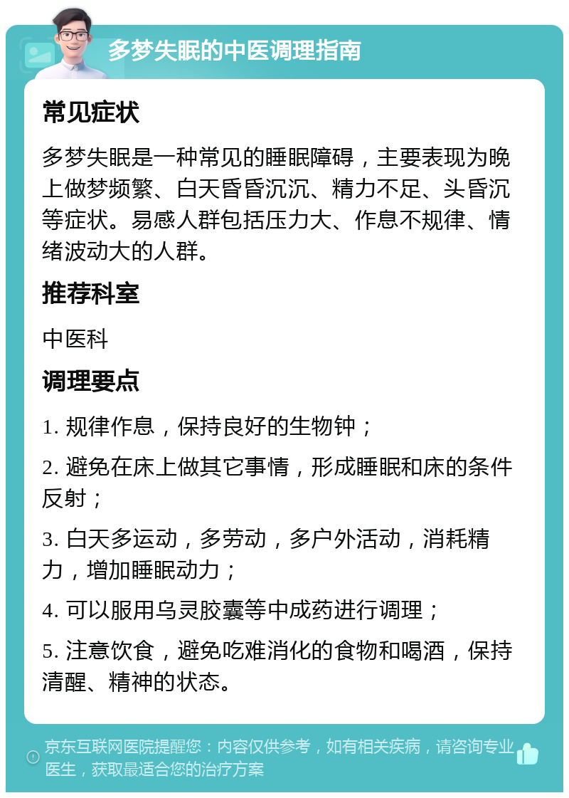 多梦失眠的中医调理指南 常见症状 多梦失眠是一种常见的睡眠障碍，主要表现为晚上做梦频繁、白天昏昏沉沉、精力不足、头昏沉等症状。易感人群包括压力大、作息不规律、情绪波动大的人群。 推荐科室 中医科 调理要点 1. 规律作息，保持良好的生物钟； 2. 避免在床上做其它事情，形成睡眠和床的条件反射； 3. 白天多运动，多劳动，多户外活动，消耗精力，增加睡眠动力； 4. 可以服用乌灵胶囊等中成药进行调理； 5. 注意饮食，避免吃难消化的食物和喝酒，保持清醒、精神的状态。