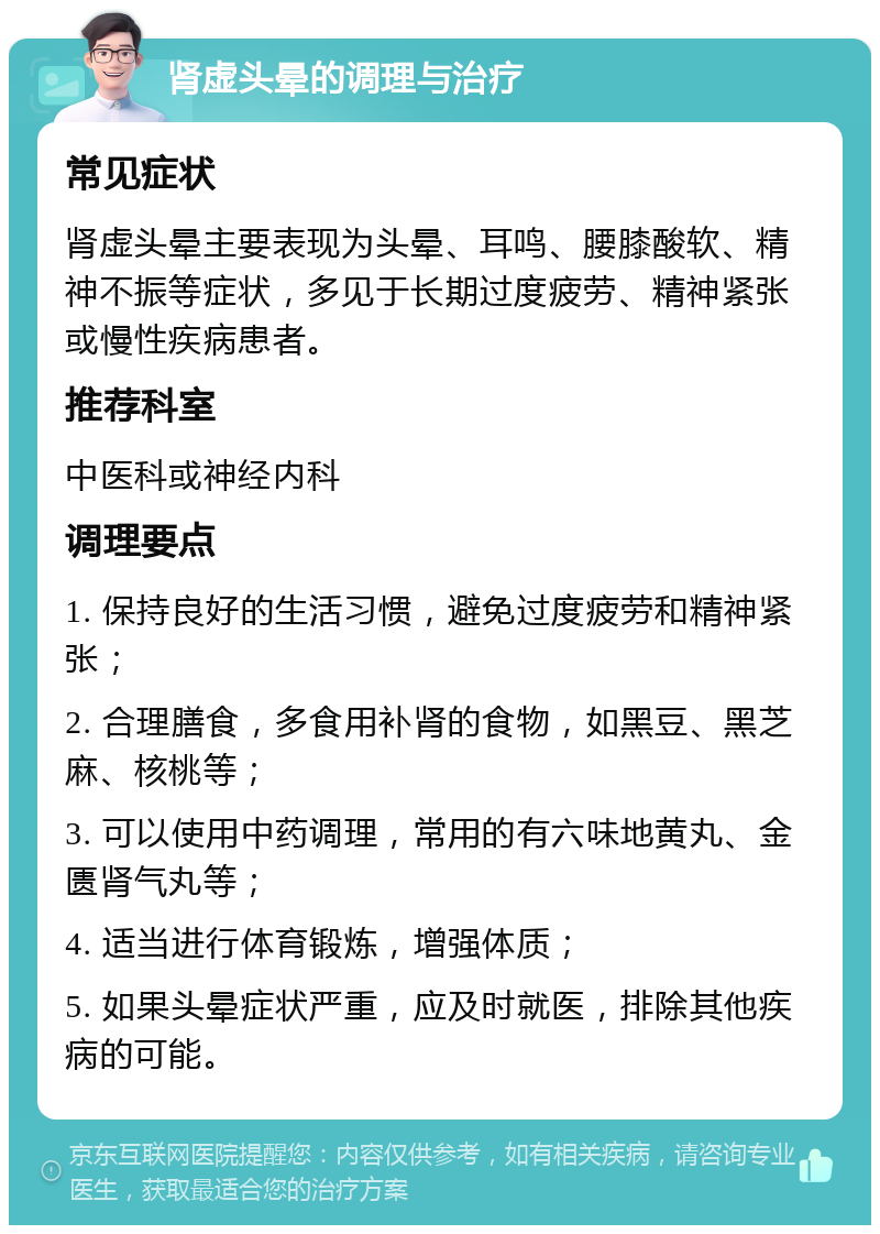 肾虚头晕的调理与治疗 常见症状 肾虚头晕主要表现为头晕、耳鸣、腰膝酸软、精神不振等症状，多见于长期过度疲劳、精神紧张或慢性疾病患者。 推荐科室 中医科或神经内科 调理要点 1. 保持良好的生活习惯，避免过度疲劳和精神紧张； 2. 合理膳食，多食用补肾的食物，如黑豆、黑芝麻、核桃等； 3. 可以使用中药调理，常用的有六味地黄丸、金匮肾气丸等； 4. 适当进行体育锻炼，增强体质； 5. 如果头晕症状严重，应及时就医，排除其他疾病的可能。