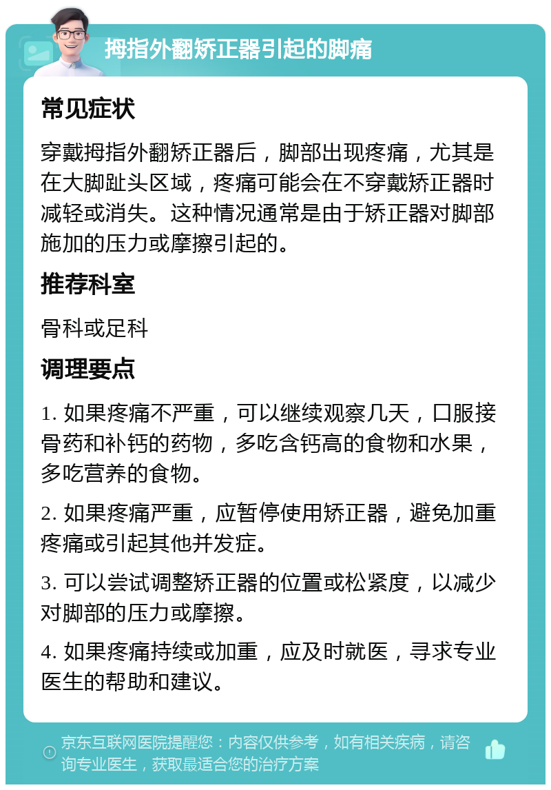 拇指外翻矫正器引起的脚痛 常见症状 穿戴拇指外翻矫正器后，脚部出现疼痛，尤其是在大脚趾头区域，疼痛可能会在不穿戴矫正器时减轻或消失。这种情况通常是由于矫正器对脚部施加的压力或摩擦引起的。 推荐科室 骨科或足科 调理要点 1. 如果疼痛不严重，可以继续观察几天，口服接骨药和补钙的药物，多吃含钙高的食物和水果，多吃营养的食物。 2. 如果疼痛严重，应暂停使用矫正器，避免加重疼痛或引起其他并发症。 3. 可以尝试调整矫正器的位置或松紧度，以减少对脚部的压力或摩擦。 4. 如果疼痛持续或加重，应及时就医，寻求专业医生的帮助和建议。