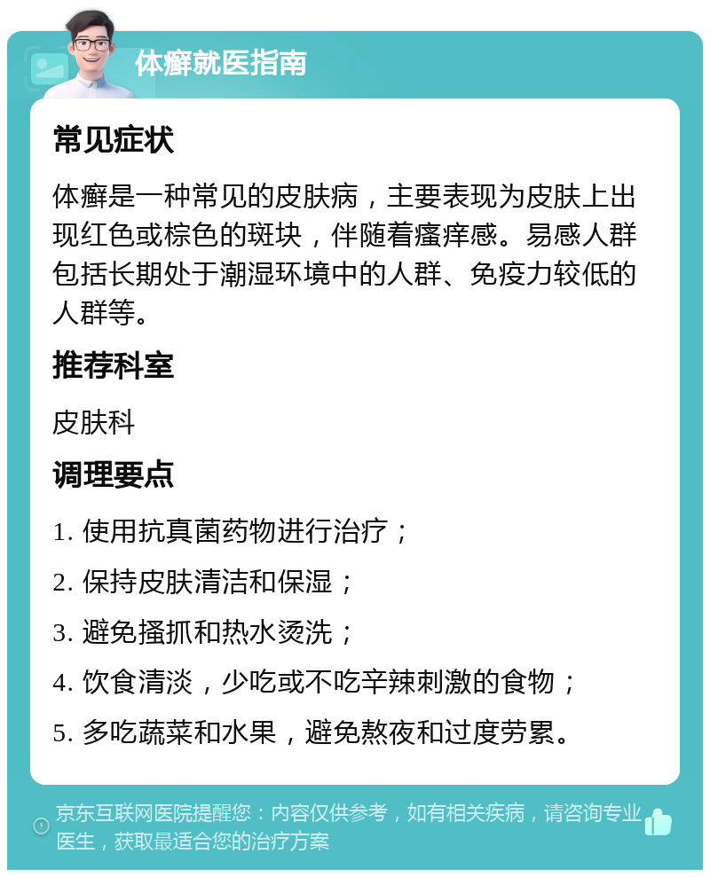 体癣就医指南 常见症状 体癣是一种常见的皮肤病，主要表现为皮肤上出现红色或棕色的斑块，伴随着瘙痒感。易感人群包括长期处于潮湿环境中的人群、免疫力较低的人群等。 推荐科室 皮肤科 调理要点 1. 使用抗真菌药物进行治疗； 2. 保持皮肤清洁和保湿； 3. 避免搔抓和热水烫洗； 4. 饮食清淡，少吃或不吃辛辣刺激的食物； 5. 多吃蔬菜和水果，避免熬夜和过度劳累。