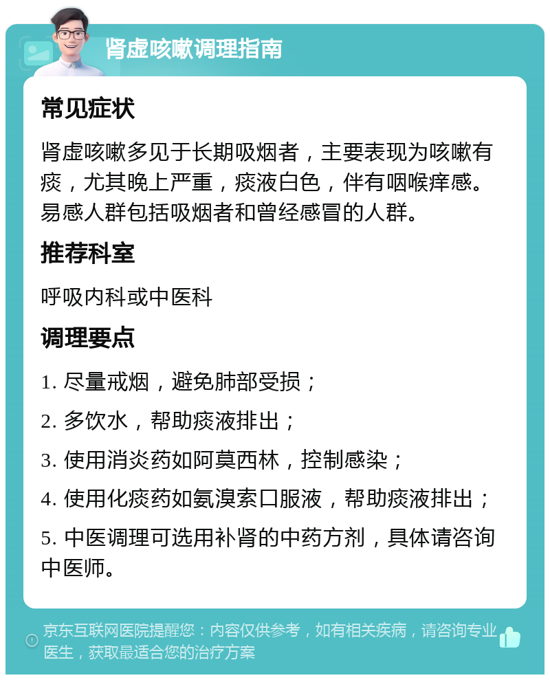 肾虚咳嗽调理指南 常见症状 肾虚咳嗽多见于长期吸烟者，主要表现为咳嗽有痰，尤其晚上严重，痰液白色，伴有咽喉痒感。易感人群包括吸烟者和曾经感冒的人群。 推荐科室 呼吸内科或中医科 调理要点 1. 尽量戒烟，避免肺部受损； 2. 多饮水，帮助痰液排出； 3. 使用消炎药如阿莫西林，控制感染； 4. 使用化痰药如氨溴索口服液，帮助痰液排出； 5. 中医调理可选用补肾的中药方剂，具体请咨询中医师。