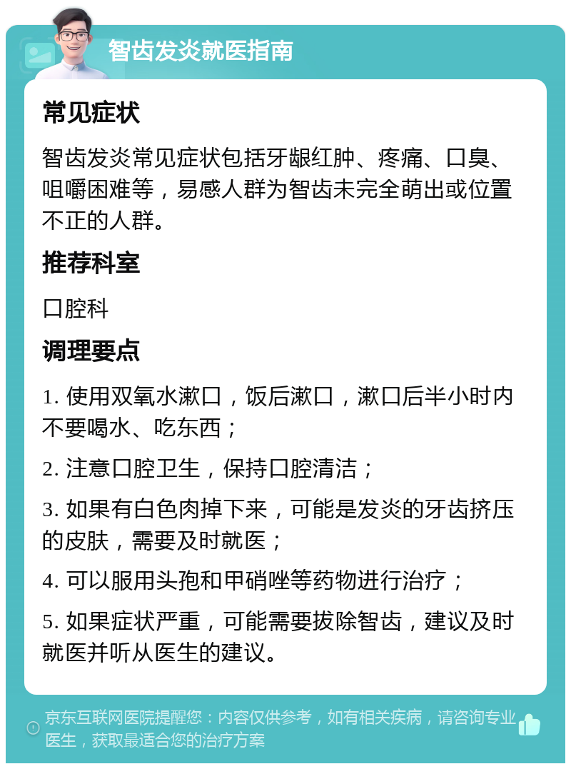 智齿发炎就医指南 常见症状 智齿发炎常见症状包括牙龈红肿、疼痛、口臭、咀嚼困难等，易感人群为智齿未完全萌出或位置不正的人群。 推荐科室 口腔科 调理要点 1. 使用双氧水漱口，饭后漱口，漱口后半小时内不要喝水、吃东西； 2. 注意口腔卫生，保持口腔清洁； 3. 如果有白色肉掉下来，可能是发炎的牙齿挤压的皮肤，需要及时就医； 4. 可以服用头孢和甲硝唑等药物进行治疗； 5. 如果症状严重，可能需要拔除智齿，建议及时就医并听从医生的建议。