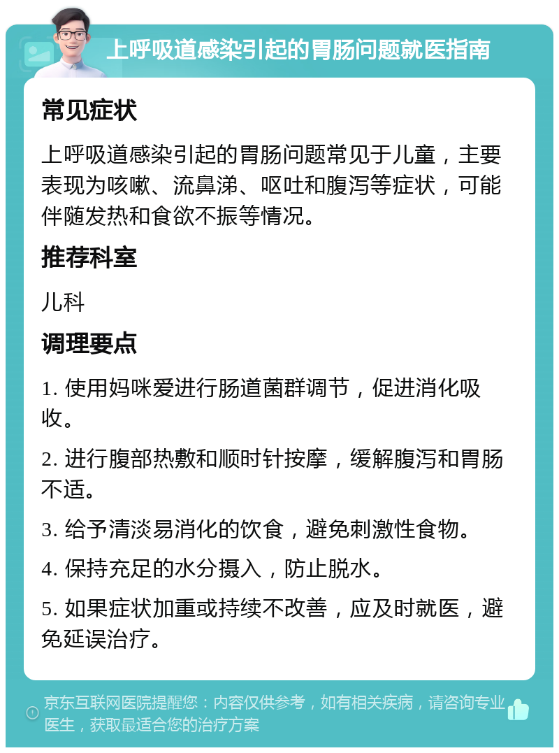 上呼吸道感染引起的胃肠问题就医指南 常见症状 上呼吸道感染引起的胃肠问题常见于儿童，主要表现为咳嗽、流鼻涕、呕吐和腹泻等症状，可能伴随发热和食欲不振等情况。 推荐科室 儿科 调理要点 1. 使用妈咪爱进行肠道菌群调节，促进消化吸收。 2. 进行腹部热敷和顺时针按摩，缓解腹泻和胃肠不适。 3. 给予清淡易消化的饮食，避免刺激性食物。 4. 保持充足的水分摄入，防止脱水。 5. 如果症状加重或持续不改善，应及时就医，避免延误治疗。