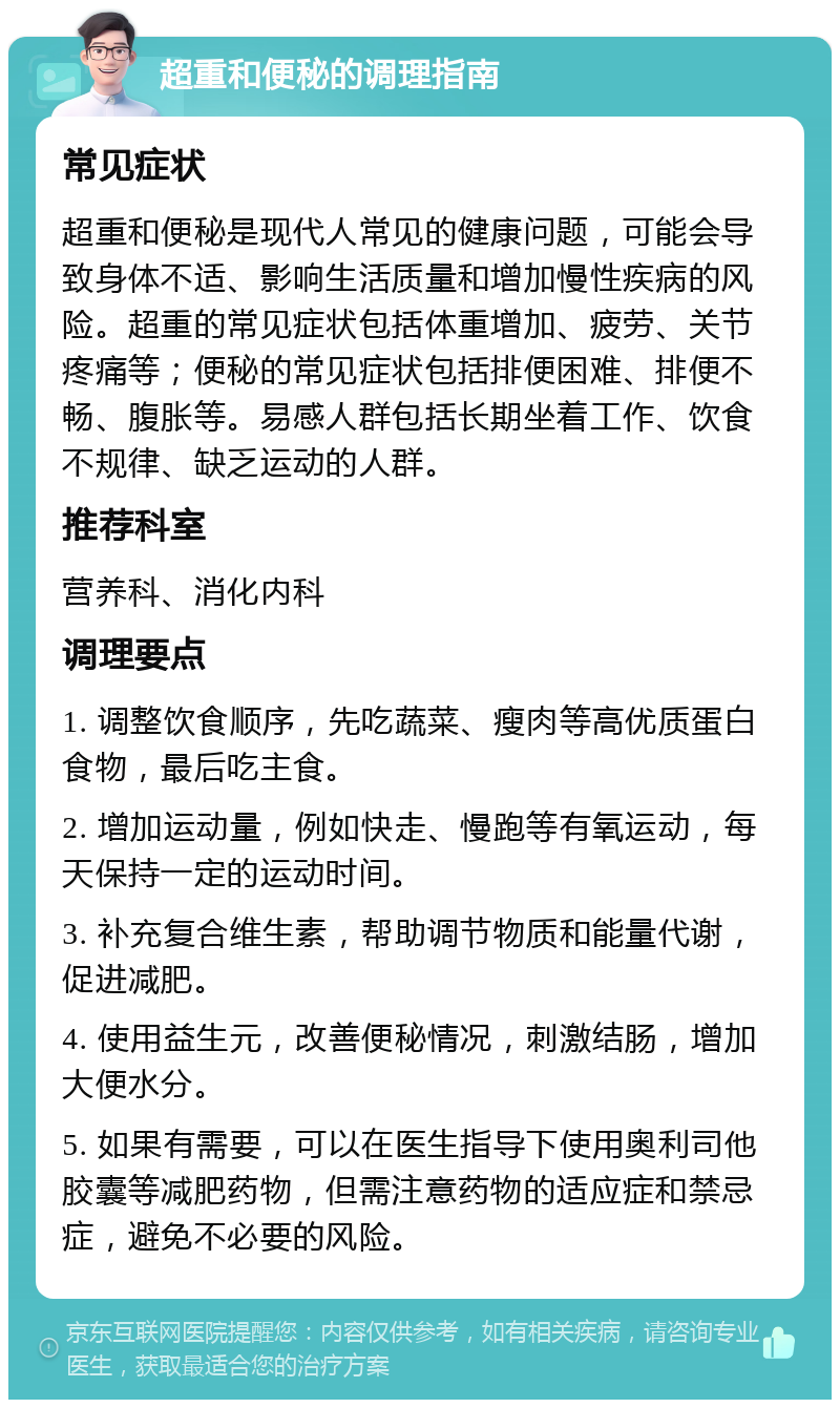 超重和便秘的调理指南 常见症状 超重和便秘是现代人常见的健康问题，可能会导致身体不适、影响生活质量和增加慢性疾病的风险。超重的常见症状包括体重增加、疲劳、关节疼痛等；便秘的常见症状包括排便困难、排便不畅、腹胀等。易感人群包括长期坐着工作、饮食不规律、缺乏运动的人群。 推荐科室 营养科、消化内科 调理要点 1. 调整饮食顺序，先吃蔬菜、瘦肉等高优质蛋白食物，最后吃主食。 2. 增加运动量，例如快走、慢跑等有氧运动，每天保持一定的运动时间。 3. 补充复合维生素，帮助调节物质和能量代谢，促进减肥。 4. 使用益生元，改善便秘情况，刺激结肠，增加大便水分。 5. 如果有需要，可以在医生指导下使用奥利司他胶囊等减肥药物，但需注意药物的适应症和禁忌症，避免不必要的风险。