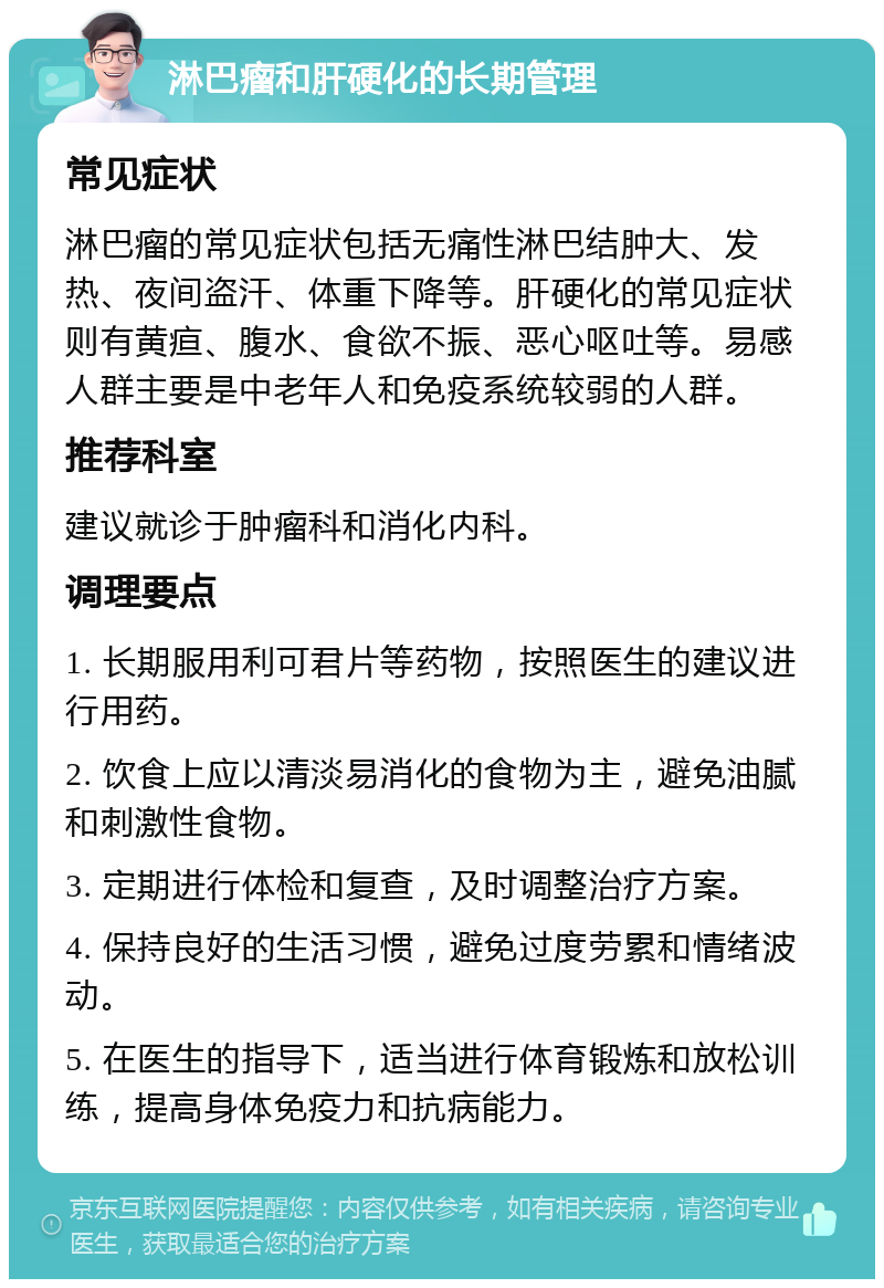 淋巴瘤和肝硬化的长期管理 常见症状 淋巴瘤的常见症状包括无痛性淋巴结肿大、发热、夜间盗汗、体重下降等。肝硬化的常见症状则有黄疸、腹水、食欲不振、恶心呕吐等。易感人群主要是中老年人和免疫系统较弱的人群。 推荐科室 建议就诊于肿瘤科和消化内科。 调理要点 1. 长期服用利可君片等药物，按照医生的建议进行用药。 2. 饮食上应以清淡易消化的食物为主，避免油腻和刺激性食物。 3. 定期进行体检和复查，及时调整治疗方案。 4. 保持良好的生活习惯，避免过度劳累和情绪波动。 5. 在医生的指导下，适当进行体育锻炼和放松训练，提高身体免疫力和抗病能力。