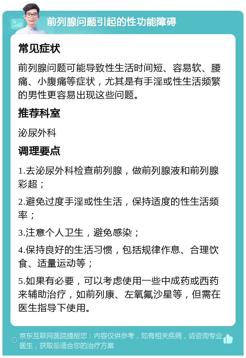 前列腺问题引起的性功能障碍 常见症状 前列腺问题可能导致性生活时间短、容易软、腰痛、小腹痛等症状，尤其是有手淫或性生活频繁的男性更容易出现这些问题。 推荐科室 泌尿外科 调理要点 1.去泌尿外科检查前列腺，做前列腺液和前列腺彩超； 2.避免过度手淫或性生活，保持适度的性生活频率； 3.注意个人卫生，避免感染； 4.保持良好的生活习惯，包括规律作息、合理饮食、适量运动等； 5.如果有必要，可以考虑使用一些中成药或西药来辅助治疗，如前列康、左氧氟沙星等，但需在医生指导下使用。