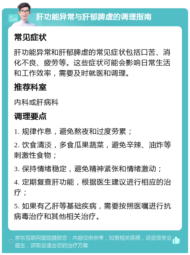 肝功能异常与肝郁脾虚的调理指南 常见症状 肝功能异常和肝郁脾虚的常见症状包括口苦、消化不良、疲劳等。这些症状可能会影响日常生活和工作效率，需要及时就医和调理。 推荐科室 内科或肝病科 调理要点 1. 规律作息，避免熬夜和过度劳累； 2. 饮食清淡，多食瓜果蔬菜，避免辛辣、油炸等刺激性食物； 3. 保持情绪稳定，避免精神紧张和情绪激动； 4. 定期复查肝功能，根据医生建议进行相应的治疗； 5. 如果有乙肝等基础疾病，需要按照医嘱进行抗病毒治疗和其他相关治疗。