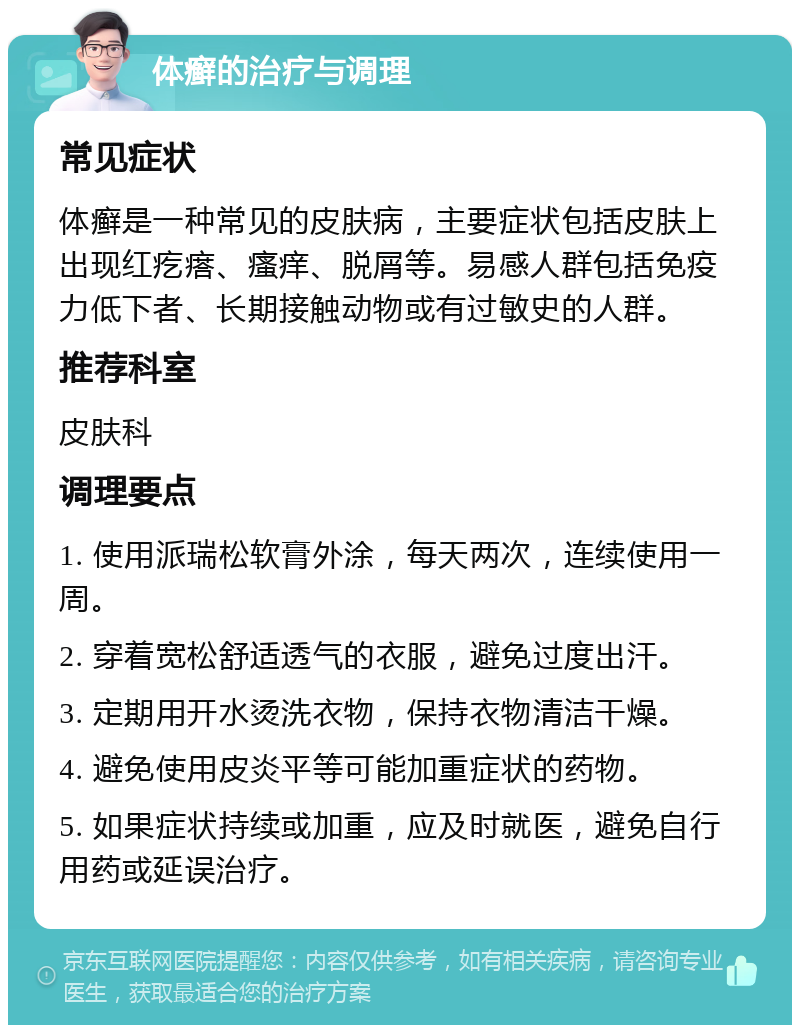 体癣的治疗与调理 常见症状 体癣是一种常见的皮肤病，主要症状包括皮肤上出现红疙瘩、瘙痒、脱屑等。易感人群包括免疫力低下者、长期接触动物或有过敏史的人群。 推荐科室 皮肤科 调理要点 1. 使用派瑞松软膏外涂，每天两次，连续使用一周。 2. 穿着宽松舒适透气的衣服，避免过度出汗。 3. 定期用开水烫洗衣物，保持衣物清洁干燥。 4. 避免使用皮炎平等可能加重症状的药物。 5. 如果症状持续或加重，应及时就医，避免自行用药或延误治疗。